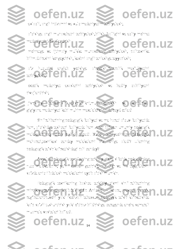 -axloqli, ongli intizomni va xulq madaniyatini tarbiyalash;
-o’qishga ongli munosabatni tarbiyalash,bilish faolligini va aqliy mehnat
madaniyatini rivojlantirish
-mehnatga   va   ijtimoiy   mulkka   munosabatni   tarbiyalash,   politexnika
bilim.doirasini kengaytirish, kasbni ongli tanlashga tayyorlash;
-o’z   huquqini   anglab   yetishga   o’rgatish,fuqarolik   mas’uliyatini
tarbiyalash;
-estetik   madaniyat   asoslarini   tarbiyalash   va   badiiy   qobiliyatni
rivojlantirish;
-jismoniy   barkamollik,salomatlikni,mustahkamlash   va   sanitariya-
gigiyona madaniyati kabi muhim masalalar alohida qayd etiladi
Sinf rahbarining pedagogik faoliyati va ma horati o’quv faoliyatida
ham, o’qishdan tashqari faoliyatda ham zarur bo’lgan umumiy pedgogik
malakalar   majmuidan   tashkil   topadi.   Xo’sh,   tarbiyachining   pedagogik
mahorati,texnikasi   qanday   malakalarni   o’z   ichiga   oladi?   Ularning
pedagogik ta’sir ko’rsatishdagi roli qanday?
Avvalo, pedagogik texnikaning tarkibiy qismi sifatida pedagogning
nutq   malakalarini,   ya’ni   savodli   gapirish,   o’z   fikr   va   his   tuyg’ularini
so’zda aniq ifodalash malakalarini aytib o’tish mumkin.
Pedagogik   texnikaning   boshqa   tarkibiy   qismi   sinf   rahbarining
mimik va pantomimik ifodaliligidir. Aniq imo – ishora, maxnoli  qarash,
rag’batlantiruvchi   yoki   istehzoli   tabassum   pedgogik   ta’sir   ko’rsatishda
ko’p so’zli tushuntirish yoki e’tiroz bildirishga qaraganda ancha samarali
muomala vositalari bo’ladi.
14 