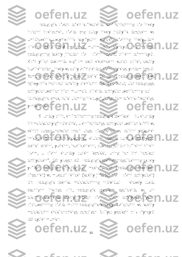 Pedagogik   o’zaro   ta’sir   ko’rsatishda   sinf   rahbarining   o’z   hissiy
holatini   boshqarish,   o’zida   eng   qulay   hissiy   jiddiylik   darajasini   va
umidbaxshlik,   xayrixohlik   kayfiyatini   saqlash,   o’zining   hissiy   dam
olishini   tashkil   etish   mahorati   muhim   rolь   o’ynaydi.   Bu   mahorat
pedagogning   kasbiy   jihatdan   o’z   –   o’zini   nazorat   qilishni   ta’minlaydi.
Ko’p   yillar   davomida   sog’lom   asab   sistemasini   saqlab   qolish,   asabiy
buzilishlardan, hissiy va aqliy zo’riqishdan o’zini tiyishga yordam beradi.
Samarali o’zaro ta’sir ko’rsatishni tashkil tish uchun pedagog aktyorlik va
rejissyorlik   mahorati   tarkibiy   qismlarini   egallashi   zarur,   ular   pedagogga
tarbiyalanuvchilar   bilan   muomala   qilishda   tarbiyalanuvchilarning   aql   –
idorkigagina emas, balki ularning his tuyg’ulariga ham ta’sir ko’rsatishga
yordamlashadi.
SHunday qilib, sinf rahbarining pedagogik texnikasi – bu shunday
bir malakalar yig’indisidirki, u sinf rahbariga tarbiyalanuvchilar ko’rib va
eshitib   turgan   narsalar   orqali   ulaga   o’z   fikrlari   va   qalbini   yetkazish
imkonini   beradi.   A.S.Makarenko   shularni   nazarda   tutib,   «Tarabiyachi
tashkil   etishni,   yurishni,   hazillashishni,   quvnoq,   jahldor   bo’lishni   bilishi
lozim,   u   o’zini   shunday   tutishi   kerakki,   uning   har   biri   harakati
tarbiyalasin”,   deb   yozgan   edi.   Pedagogik   texnikaninegallashning   asosiy
yo’llari   pedagog   rahbarligidagi   mashg’ulotlar   (pedagogik   texnikani
o’rganish)   va   mustaqil   ishlash   (kasbiy   jihatdan   o’z   –   o’zini   tarbiyalash)
dir.   Pedagogik   texnika   malakalarining   individual   –   shaxsiy   tusda
ekanligini   hisobga   olib,   pedagogik   texnikani   egallashda   va   uni
takomillashtirishda   kasbiynjihatdan   o’z   –   o’zini   tarbiyalash,   ya’ni
o’qituvchining   o’zida   mohir   pedagogliknshaxsiy   fazilatlarini   va   kasbiy
malakalarini   shakllantirishga   qaratilgan   faoliyat   yetakchi   rolь   o’ynaydi
deb aytish mumkin.
15 