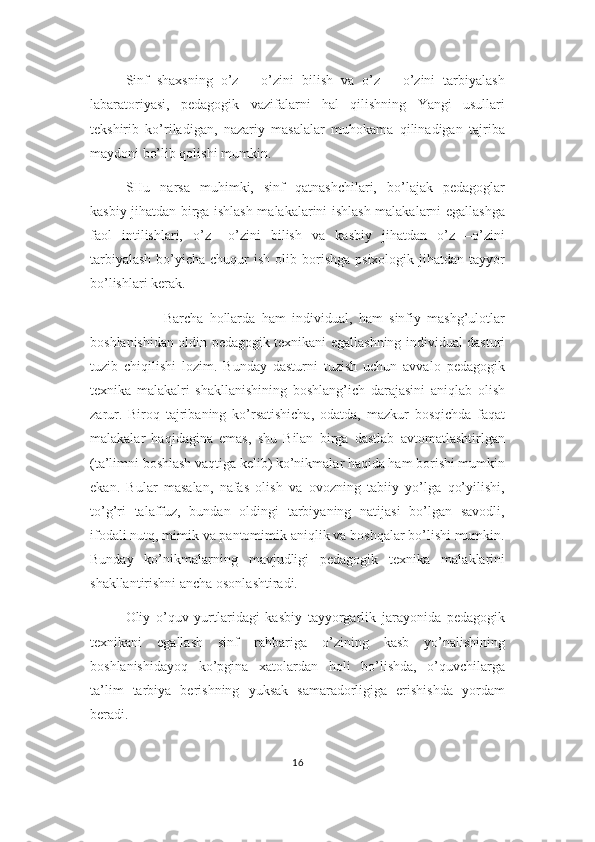 Sinf   shaxsning   o’z   –   o’zini   bilish   va   o’z   –   o’zini   tarbiyalash
labaratoriyasi,   pedagogik   vazifalarni   hal   qilishning   Yangi   usullari
tekshirib   ko’riladigan,   nazariy   masalalar   muhokama   qilinadigan   tajriba
maydoni bo’lib qolishi mumkin.
SHu   narsa   muhimki,   sinf   qatnashchilari,   bo’lajak   pedagoglar
kasbiy jihatdan birga ishlash malakalarini ishlash malakalarni egallashga
faol   intilishlari,   o’z   –o’zini   bilish   va   kasbiy   jihatdan   o’z   –o’zini
tarbiyalash   bo’yicha  chuqur  ish  olib borishga  psixologik  jihatdan tayyor
bo’lishlari kerak.
            Barcha   hollarda   ham   individual,   ham   sinfiy   mashg’ulotlar
boshlanishidan oldin pedagogik texnikani egallashning individual dasturi
tuzib   chiqilishi   lozim.   Bunday   dasturni   tuzish   uchun   avvalo   pedagogik
texnika   malakalri   shakllanishining   boshlang’ich   darajasini   aniqlab   olish
zarur.   Biroq   tajribaning   ko’rsatishicha,   odatda,   mazkur   bosqichda   faqat
malakalar   haqidagina   emas,   shu   Bilan   birga   dastlab   avtomatlashtirlgan
(ta’limni boshlash vaqtiga kelib) ko’nikmalar haqida ham borishi mumkin
ekan.   Bular   masalan,   nafas   olish   va   ovozning   tabiiy   yo’lga   qo’yilishi,
to’g’ri   talaffuz,   bundan   oldingi   tarbiyaning   natijasi   bo’lgan   savodli,
ifodali nutq, mimik va pantomimik aniqlik va boshqalar bo’lishi mumkin.
Bunday   ko’nikmalarning   mavjudligi   pedagogik   texnika   malaklarini
shakllantirishni ancha osonlashtiradi.
Oliy   o’quv   yurtlaridagi   kasbiy   tayyorgarlik   jarayonida   pedagogik
texnikani   egallash   sinf   rahbariga   o’zining   kasb   yo’nalishining
boshlanishidayoq   ko’pgina   xatolardan   holi   bo’lishda,   o’quvchilarga
ta’lim   tarbiya   berishning   yuksak   samaradorligiga   erishishda   yordam
beradi.
16 