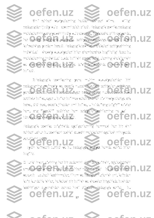 Sinf   rahbari   vaziyatlarning   haddan   tashqari   xilma   –   xilligi
pedagogdan ijodiy xulq – atvorni talab qiladi. Pedagogik texnika pedagog
malakalarining eng yaxshi ijodiy xulq atvoriga, boshqacha qilib aytganda,
har   qanday   pedagogik   vaziyatda   tarbiyalanuvchilarga   samarali   ta’sir
ko’rsatishga yordam beradi. Pedagogik texnika malakalari tarbiyachining
individual – shaxsiy xususiyatlari bilan chambarchas bog’liqligi faqat bu
malakalarning individual tusda bo’lishi emas, balki ularning shakllanishi
va   rivojlanishi   pedagog   shaxsiga   ta’sir   ko’rsatishda   ham   nomoyon
bo’ladi. 
2.Pedagogik   texnikaning   yana   muhim   xususiyatlaridan   biri
pedagogning   ma’naviy   va   estetik   nuqtai   nazarlari   tarbiyalanuvchilarga
yanada   to’laroq   ochib   beriladi.   Agar   pedagogning   nutqi   qashshoq   va
tartibsiz bo’lsa, agar u bo’lar bo’lmas sabablar bilan o’z hissiyotlariga erk
bersa, didi past, estetik jihatdan omi bo’lsa, u holda “eng to’g’ri” so’zlar
ham,   eng   “kerakli”   tadbirlar   ham   tarbiyalanuvchilarning   na   aql   –
idrokiga, na hissiyotiga ta’sir qiladi.
Pedagogik   texnika   to’g’risida   aytilganlarning   hammasi   har   bir   sinf
rahbari uchun bu texnikani tashkil etuvchi malakalarni egallash nihoyatda
zarurligini ochiq
–   oydin   ko’rsatib   turibdi   va   bu   pedagogik   vaziyat   hamda   san’at   bilan
bog’liq. 
CHunki inson o’zining har bir qadamini oldindan ko’rishi, rejalashtirishi
amalda mumkin bo’lmaydi. Sinf rahbari ning mehnati – bu behad izlanish
va azob –uqubatli kechinmalar, ilhom va betakror nurlanish oni, ko’pdan
ko’p kundalik ishlar, hafsalasi pir bo’lish va shaxslar birgalikda boshdan
kechirilgan   quvonchdan   qanoat   hosil   qilishdir.   Pedagogk   san’at   –   bu
17 