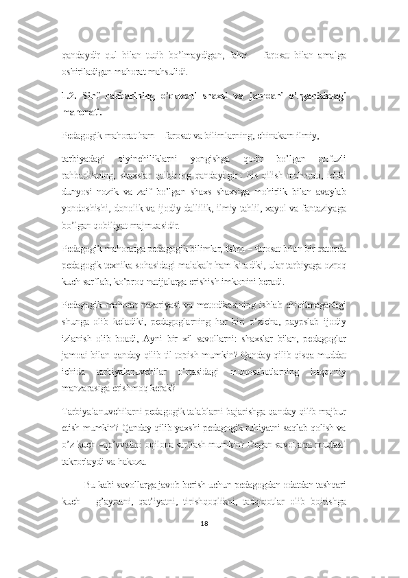 qandaydir   qul   bilan   tutib   bo’lmaydigan,   fahm   –   farosat   bilan   amalga
oshiriladigan mahorat mahsulidi.
1.2.   Sinf   rahbarining   o’quvchi   shaxsi   va   jamoani   o’rganishdagi
mahorati.
Pedagogik mahorat ham – farosat va bilimlarning, chinakam ilmiy, 
tarbiyadagi   qiyinchiliklarni   yongishga   qodir   bo’lgan   nufuzli
rahbarlikning,   shaxslar   qalbining   qandayligini   his   qilish   mahorati,   ichki
dunyosi   nozik   va   zaif   bo’lgan   shaxs   shaxsiga   mohirlik   bilan   avaylab
yondoshishi, donolik va ijodiy dallilik, ilmiy tahlil, xayol va fantaziyaga
bo’lgan qobiliyat majmuasidir. 
Pedagogik mahoratga pedagogik bilimlar, fahm – farosat bilan bir qatorda
pedagogik texnika sohasidagi malakalr ham kiradiki, ular tarbiyaga ozroq
kuch sarflab, ko’proq natijalarga erishish imkonini beradi.
Pedagogik   mahorat   nazariyasi   va   metodikasining   ishlab   chiqilmaganligi
shunga   olib   keladiki,   pedagoglarning   har   biri   o’zicha,   paypslab   ijodiy
izlanish   olib   boadi,   Ayni   bir   xil   savollarni:   shaxslar   bilan,   pedagoglar
jamoai bilan qanday qilib til topish mumkin? Qanday qilib qisqa muddat
ichida   tarbiyalanuvchilar   o’rtasidagi   munosabatlarning   haqqoniy
manzarasiga erishmoq kerak? 
Tarbiyalanuvchilarni pedagogik talablarni bajarishga qanday qilib majbur
etish mumkin? Qanday qilib yaxshi pedagogik ruhiyatni saqlab qolish va
o’z kuch –qo’vvatini oqilona sarflash mumkin? Degan savollarni muttasil
takrorlaydi va hakoza.
          Bu kabi savollarga javob berish uchun pedagogdan odatdan tashqari
kuch   –   g’ayratni,   qat’iyatni,   tirishqoqlikni,   tadqiqotlar   olib   boirishga
18 