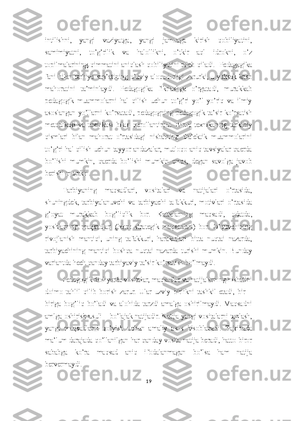 intilishni,   yangi   vaziyatga,   yangi   jamoaga   kirish   qobiliyatini,
samimiyatni,   to’g’rilik   va   halollikni,   o’tkir   aql   idrokni,   o’z
topilmalarining qimmatini aniqlash qobiliyatini talab qiladi.   Pedagogika
fani   bilan  tarbiya   san’atining  o’zviy   aloqadorligi   zarurki,   u  yuksak   kasb
mahoratini   ta’minlaydi.   Pedagogika   fikrlashga   o’rgatadi,   murakkab
pedagogik   muammolarni   hal   qilish   uchun   to’g’ri   yo’l   yo’riq   va   ilmiy
asoslangan   yo’llarni   ko’rsatadi,   pedagogning   pedagogik   ta’sir   ko’rsatish
metodikasi   va   texnikasi   bilan   qurollantiradi.   Biroq   texnikaning   tarkibiy
qismlari   bilan   mahorat   o’rtasidagi   nisbatning   dialektik   muammolarini
to’g’ri hal qilish uchun tayyor andazalar, mutloqo aniq tavsiyalar qaerda
bo’lishi   mumkin,   qaerda   bo’lishi   mumkin   emas,   degan   savolga   javob
berishi mumkin.
Tarbiyaning   maqsadlari,   vositalari   va   natijalari   o’rtasida,
shuningdek,   tarbiyalanuvchi   va   tarbiyachi   tafakkuri,   motivlari   o’rtasida
g’oyat   murakkab   bog’liqlik   bor.   Kattalarning   maqsadi,   odatda,
yoshlarning   maqsadlari   (hatto   strategik   maqsadlari)   bor.   O’quvchining
rivojlanish   mantiqi,   uning   tafakkuri,   harakatlari   bitta   nuqtai   nazarda,
tarbiyachining   mantiqi   boshqa   nuqtai   nazarda   turishi   mumkin.   Bunday
variantda hech qanday tarbiyaviy ta’sir ko’rsatish bo’lmaydi.
Pedagogik faoliyatda vositalar, maqsadlar va natijalarning nisbatini
doimo   tahlil   qilib   borish   zarur.   Ular   uzviy   birlikni   tashkil   etadi,   bir   –
biriga   bog’liq   bo’ladi   va   alohida   tarzdi   amalga   oshirilmaydi.   Maqsadni
amlga oshirish usuli – bo’lajak natijadir. Natija yangi vositalarni tanlash,
yangi   maqsadlarni   qo’yish   uchun   amaliy   asos   hisoblanadi.   Tajribada
ma’lum darajada qo’llanilgan har qanday vosita natija beradi, hatto biror
sababga   ko’ra   maqsad   aniq   ifodalanmagan   bo’lsa   ham   natija
bervermaydi.
19 