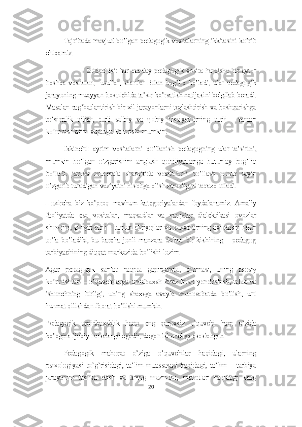 Tajribada mavjud bo’lgan pedagogik vositalarning ikkitasini ko’rib
chiqamiz.
                    Birinchisi: har qanday pedagogik vosita hamisha bir qator
boshqa   vositalar,     usullar,   shartlar   Bilan   bog’liq   bo’ladi,   ular   pedagogik
jarayoning muayyan bosqichida ta’sir ko’rsatish natijasini belgilab beradi.
Masalan rag’batlantirish bir xil jarayonlarni tezlashtirish va boshqarishga
to’siqnlik   qilish,   turli   salbiy   va   ijobiy   hissiyotlarning   turli   –   tuman
ko’irinishlarini vujudga keltirishi mumkin.
Ikkinchi:   ayrim   vositalarni   qo’llanish   pedagogning   ular   ta’sirini,
mumkin   bo’lgan   o’zgarishini   anglash   qobiliyatlariga   butunlay   bog’liq
bo’ladi.   jamoa   muomala   sharoitida   vositalarni   qo’llash   minut   sayin
o’zgarib turadigan vaziyatni hisobga olish zarurligini taqazo qiladi.
Hozircha   biz   ko’proq   mavhum   kategoriyalardan   foydalanamiz.   Amaliy
faoliyatda   esa   vositalar,   maqsadlar   va   natijalar   dialektikasi   ovozlar
shovqini, g’oyat turli – tuman ehtiyojlar va daxvolarning avj olishi bilan
to’la   bo’ladiki,   bu   barcha   jonli   manzara   doimo   bir   kishining   –   pedagog
tarbiyachining diqqat markazida bo’lishi lozim.
Agar   pedagogik   san’at   haqida   gapirganda,   chamasi,   uning   asosiy
ko’rinishlari – o’quvchilarga umidbaxsh faraz bilan yondoshish, talab va
ishonchning   birligi,   uning   shaxsga   avayla   munosabatda   bo’lish,   uni
hurmat qilishdan iborat bo’lishi mumkin.
Pedagogik   umidbaxshlik   hatto   eng   qarovsiz   o’quvchi   ham   o’zida
ko’pgina ijobiy narsalarga egadir, degan ishonchga asoslangan.
Pedagogik   mahorat   o’ziga   o’quvchilar   haqidagi,   ularning
psixologiyasi   to’g’risidagi,   ta’lim   muassasasi   haqidagi,   ta’lim   –   tarbiya
jarayonini   tashkil   etish   va   uning   mazmuni,   metodlari   haqidagi   keng
20 