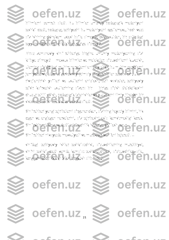 bilimlarni   qamrab   oladi.   Bu   bilimlar   umumiy   pedagogik   madaniyani
tashkil   etadi,   pedagog,   tarbiyachi   bu   madaniyatni   egallamasa,   hech   vaqt
o’z   ishining   chinakam   ustasi   bo’la   olmaydi,   eski   usuldan,   bir   qolipdagi
tayyor andazalarni ishlatishdan nariga o’tmaydi.
Biroq   zamonaviy   sinf   rahbariga   birgina   umumiy   madaniyatning   o’zi
kifoya qilmaydi  – maxsus  bilimlar va malakalar: o’quvchilarni  kuzatish,
ularning o’sishidagi muhim narsalarni aniqlay olish, bu muhim narsalarni
jamiyatda vujudga kelgan asosiy ijtimoiy g’oyalar bilan taqqoslash, ularni
rivojlantirish   yo’llari   va   usullarini   aniqlash,   turli   vositalar,   tarbiyaviy
ta’sir   ko’rsatish   usullarining   o’zaro   bir   –   biriga   o’tish   dialektikasini
chuqur tahlil qilish, pedagogik izlanishlar va yutuqlarni ilmiy jihatdan bir
sistemaga solish malakalari zarur bo’ladi.
Sinf rahbari yangi tajribalarni o’rganar ekan, o’zining hayotiy bilmini, his
etgan   va   anglagan   narsalarini,   o’z   tajribasini   aslo   kamsitmasligi   kerak.
Sinf rahbarni keng va dadil tajribachilik ishlariga yo’llash zarur.
Sinf rahbari nixoyatda maxsulyatli va murakkab vazifani bajaradi. U 
sinfdagi   tarbiyaviy   ishlar   tashkilotchisi,   o’quvchilarning   murabbiysi,
sinfni   tashkil   etadi   xamda   kamolot   tashkilotchilari,   o’qituvchilar,   oila,
keng jamoatchilik ahli bilan birga ish olib boradi. 
21 