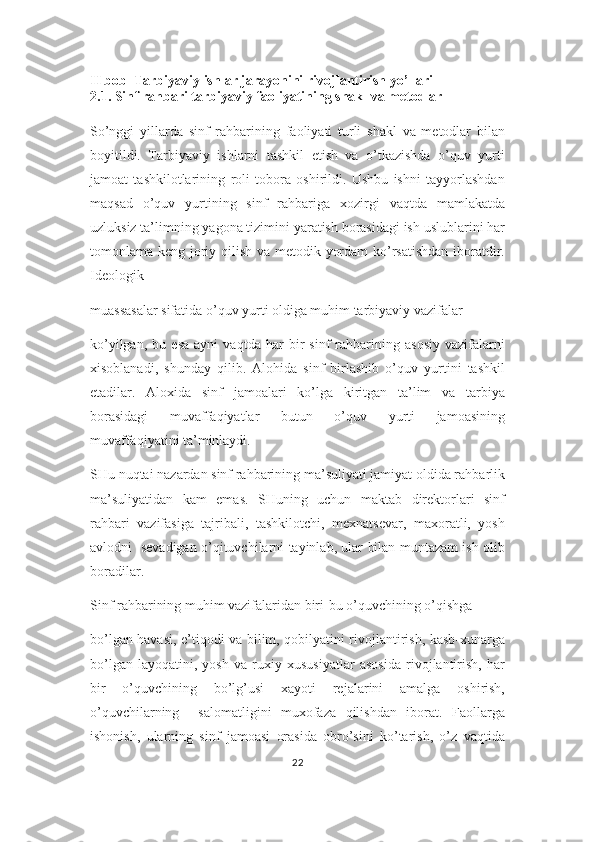 II bob  Tarbiyaviy ishlar jarayonini rivojlantirish yo’llari
2.1. Sinf rahbari tarbiyaviy faoliyatining shakl va metodlar
So’nggi   yillarda   sinf   rahbarining   faoliyati   turli   shakl   va   metodlar   bilan
boyitildi.   Tarbiyaviy   ishlarni   tashkil   etish   va   o’tkazishda   o’quv   yurti
jamoat   tashkilotlarining   roli   tobora   oshirildi.   Ushbu   ishni   tayyorlashdan
maqsad   o’quv   yurtining   sinf   rahbariga   xozirgi   vaqtda   mamlakatda
uzluksiz ta’limning yagona tizimini yaratish borasidagi ish uslublarini har
tomonlama keng joriy qilish va metodik yordam  ko’rsatishdan iboratdir.
Ideologik 
muassasalar sifatida o’quv yurti oldiga muhim tarbiyaviy vazifalar 
ko’yilgan,   bu   esa   ayni   vaqtda   har   bir   sinf   rahbarining   asosiy   vazifalarni
xisoblanadi,   shunday   qilib.   Alohida   sinf   birlashib   o’quv   yurtini   tashkil
etadilar.   Aloxida   sinf   jamoalari   ko’lga   kiritgan   ta’lim   va   tarbiya
borasidagi   muvaffaqiyatlar   butun   o’quv   yurti   jamoasining
muvaffaqiyatini ta’minlaydi. 
SHu nuqtai nazardan sinf rahbarining ma’suliyati jamiyat oldida rahbarlik
ma’suliyatidan   kam   emas.   SHuning   uchun   maktab   direktorlari   sinf
rahbari   vazifasiga   tajribali,   tashkilotchi,   mexnatsevar,   maxoratli,   yosh
avlodni   sevadigan o’qituvchilarni tayinlab, ular bilan muntazam ish olib
boradilar.
Sinf rahbarining muhim vazifalaridan biri-bu o’quvchining o’qishga
bo’lgan havasi, e’tiqodi va bilim, qobilyatini rivojlantirish, kasb-xunarga
bo’lgan   layoqatini,   yosh   va   ruxiy   xususiyatlar   asosida   rivojlantirish,   har
bir   o’quvchining   bo’lg’usi   xayoti   rejalarini   amalga   oshirish,
o’quvchilarning     salomatligini   muxofaza   qilishdan   iborat.   Faollarga
ishonish,   ularning   sinf   jamoasi   orasida   obro’sini   ko’tarish,   o’z   vaqtida
22 