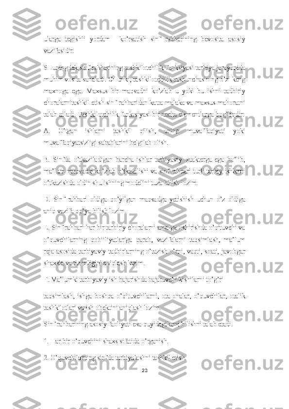 ularga   tegishli   yordam     ko’rsatish   sinf   rahbarining   bevosita   asosiy
vazifasidir.
SHuningdek,sinf rahbarining tashkilotchilik funksiyasi tarbiya jarayonida
muhim vosita sanaladi. CHunki, tashkilotchilik tushunchasining o’zi keng
maxnoga   ega.   Maxsus   bir   maqsadni   ko’zlab   u   yoki   bu   ishni   tadbiriy
choralarnitashkil etish sinf rahbaridan katta malaka va maxsus mahoratni
talab qiladi. Tashkilotchilik funktsiyasi bir necha elementlarga bog’liqdir:
A.   O’tgan   ishlarni   tashkil   qilish,   uning   muvaffaqiyati   yoki
muvaffaqiyatsizligi sabablarini belgilab olish.
B.   Sinfda   o’tkaziladigan   barcha   ishlar   tarbiyaviy   xaakterga   ega   bo’lib,
ma’lum maqsadni ko’zlab o’tkazilishi va sinf rahbari turli tarbiy ishlarni
o’tkazishda oldin shu ishning modelini tuza bilish lozim.
D.   Sinf   rahbari   oldiga   qo’yilgan   maqsadga   yetishish   uchun   o’z   oldiga
aniq vazifa qo’ya bilish lozim.
E. Sinf rahbari har bir tarbiriy choralarni amalga oshirishda o’qituvchi va
o’quvchilarning   qobiiliyatlariga   qarab,   vazifalarni   taqsimlash,   ma’lum
reja asosida tarbiyaviy tadbirlarning o’tazish o’rni, vaqti, soati, javobgar
shaxsla va tizimligini aniqlash lozim.
F. Ma’lumki tarbiyaviy ish bajarishda bajaruvchi kishilarni to’g’ri
taqsimlash,   ishga   boshqa   o’qituvchilarni,   ota-onalar,   o’quvchilar,   otalik
tashkilotlari va ish obektini aniqlash lozim.
Sinf rahbarining asosiy faoliyati esa quyidagilarni bilishni talab etadi.
1. Har bir o’quvchini shaxs sifatida o’rganish.
2. O’quvchilarning sinfda tarbiyalashni tashkil etish.
23 