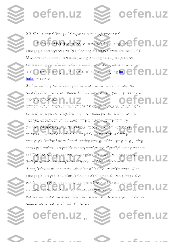 2.2. Sinf rahbari faoliyatining samaradorligi mezonlari .
Sinf rahbari ishining natijasi va samaradorligini o'rganish 
pedagogik nazariya va amaliyotning eng murakkab masalalaridan biridir. 
Murakkablik, birinchi navbatda, uning ishining holati, natijalari va 
samaradorligiga nafaqat maktab sharoiti, balki uning tashqi muhiti ham 
ta'sir qilishi bilan bog'liq. "Sof shaklda" natijani aniqlang   bu 
holat   imkonsiz.
Sinf rahbarining samaradorligini baholash uchun tegishli mezon va 
ko'rsatkichlarni aniqlash kerak. Sinf o'qituvchisi faoliyatining ikki guruhi 
mezonlari mavjud:
birinchi guruh - maqsadli va ijtimoiy-psixologik funktsiyalar qanchalik 
samarali amalga oshirilayotganligini ko'rsatadigan samarali mezonlar. 
Faoliyat ko'rsatkichlari o'qituvchining o'quvchilarining ijtimoiy 
rivojlanishida erishgan darajasini aks ettiradi. Ikkinchi guruh esa 
protsessual ko'rsatkichlardir. Shuningdek, ularda o'qituvchining 
pedagogik faoliyati va muloqoti qanday amalga oshirilayotganligi, uning 
shaxsiyati mehnat jarayonida qanday amalga oshirilganligi, uning mehnat
qobiliyati va sog'lig'i qanday, shuningdek, u o'quvchilarning qanday 
faoliyat va muloqot jarayonlarini tashkil etishini ochib beradi.
Biroq, ko'rsatkichlar hamma uchun bir xil bo'lishi mumkin emas. Ular 
pedagogik jarayon ishtirokchilarining o'zlari tomonidan aniq maqsad va 
vazifalarni hisobga olgan holda belgilanadi va sinf rahbari, bolalar, 
o'qituvchilar va ota-onalarning introspektsiyasi va o'zini o'zi baholash 
vositasi bo'lib xizmat qiladi. Ular etarlicha aniq, o'lchanadigan, bolalar va
kattalar uchun tushunarli bo'lishi kerak.
25 