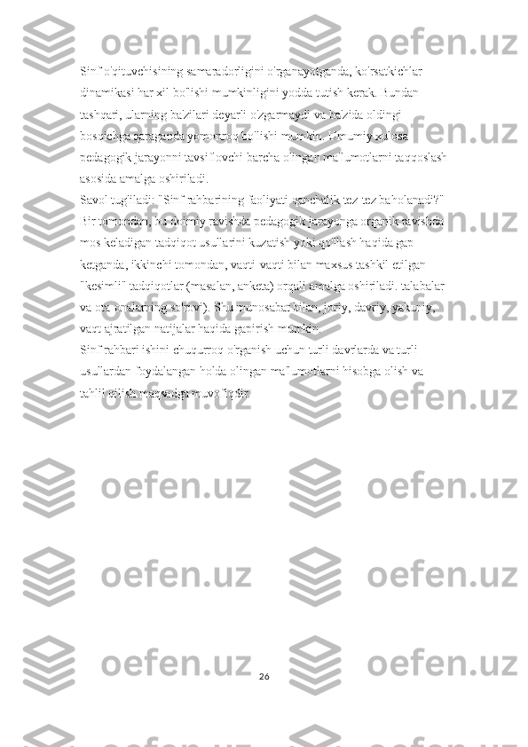 Sinf o'qituvchisining samaradorligini o'rganayotganda, ko'rsatkichlar 
dinamikasi har xil bo'lishi mumkinligini yodda tutish kerak. Bundan 
tashqari, ularning ba'zilari deyarli o'zgarmaydi va ba'zida oldingi 
bosqichga qaraganda yomonroq bo'lishi mumkin. Umumiy xulosa 
pedagogik jarayonni tavsiflovchi barcha olingan ma'lumotlarni taqqoslash
asosida amalga oshiriladi.
Savol tug'iladi: "Sinf rahbarining faoliyati qanchalik tez-tez baholanadi?" 
Bir tomondan, bu doimiy ravishda pedagogik jarayonga organik ravishda 
mos keladigan tadqiqot usullarini kuzatish yoki qo'llash haqida gap 
ketganda, ikkinchi tomondan, vaqti-vaqti bilan maxsus tashkil etilgan 
"kesimli" tadqiqotlar (masalan, anketa) orqali amalga oshiriladi. talabalar 
va ota-onalarning so'rovi). Shu munosabat bilan, joriy, davriy, yakuniy, 
vaqt ajratilgan natijalar haqida gapirish mumkin.
Sinf rahbari ishini chuqurroq o'rganish uchun turli davrlarda va turli 
usullardan foydalangan holda olingan ma'lumotlarni hisobga olish va 
tahlil qilish maqsadga muvofiqdir.
26 