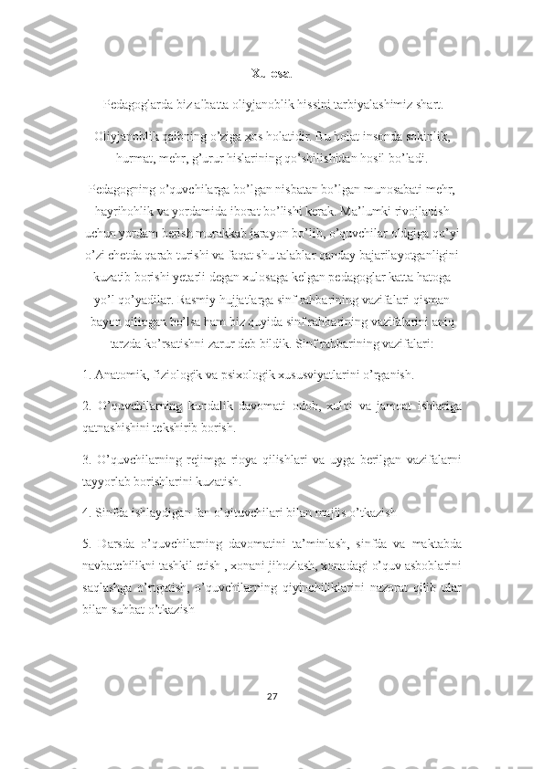 Xulosa .
  Pedagoglarda biz albatta oliyjanoblik hissini tarbiyalashimiz shart. 
Oliyjanoblik qalbning o’ziga xos holatidir. Bu holat insonda sokinlik,
hurmat, mehr, g’urur hislarining qo’shilishidan hosil bo’ladi.
Pedagogning o’quvchilarga bo’lgan nisbatan bo’lgan munosabati mehr,
hayrihohlik va yordamida iborat bo’lishi kerak. Ma’lumki rivojlanish
uchun yordam berish murakkab jarayon bo’lib, o’quvchilar oldgiga qo’yi
o’zi chetda qarab turishi va faqat shu talablar qanday bajarilayotganligini
kuzatib borishi yetarli degan xulosaga kelgan pedagoglar katta hatoga
yo’l qo’yadilar. Rasmiy hujjatlarga sinf rahbarining vazifalari qisman
bayon qilingan bo’lsa ham biz quyida sinf rahbarining vazifalarini aniq
tarzda ko’rsatishni zarur deb bildik. Sinf rahbarining vazifalari:
1. Anatomik, fiziologik va psixologik xususviyatlarini o’rganish.
2.   O’quvchilarning   kundalik   davomati   odob,   xulqi   va   jamoat   ishlariga
qatnashishini tekshirib borish.
3.   O’quvchilarning   rejimga   rioya   qilishlari   va   uyga   berilgan   vazifalarni
tayyorlab borishlarini kuzatish.
4. Sinfda ishlaydigan fan o’qituvchilari bilan majlis o’tkazish
5.   Darsda   o’quvchilarning   davomatini   ta’minlash,   sinfda   va   maktabda
navbatchilikni tashkil etish , xonani jihozlash, xonadagi o’quv asboblarini
saqlashga   o’rtgatish,   o’quvchilarning   qiyinchiliklarini   nazorat   qilib   ular
bilan suhbat o’tkazish
      
27 