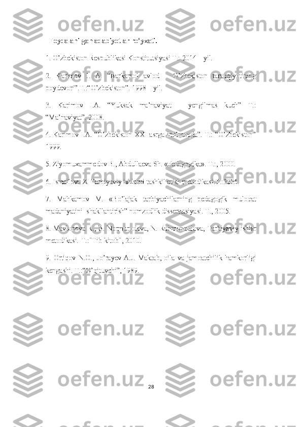    Foydalanilgan adabiyotlar ro’yxati.
1. O’zbekiston Respublikasi Konstitutsiyasi T.: 2014 – yil.
2.   Karimov   I.   A.   “Barkamol   avlod   –   O’zbekiston   taraqqiyotining
poydevori”.T.:“O’zbekiston”. 1998 – yil.
3.   Karimov   I.A.   “Yuksak   ma’naviyat   –   yengilmas   kuch”   T.:
“Ma’naviyat”. 2008.
4. Karimov I.A. “O’zbekiston XXI asrga intilmoqda”. T.: “O’zbekiston”
1999.
5. Ziyomuxammedov B., Abdullaeva Sh. «Pedagogika». T.:, 2000.
6. Ismailova Z. Tarbiyaviy ishlarni tashkil etish metodikasi.T.:2006.
7.   Mahkamov   M.   «Bo’lajak   tarbiyachilarning   pedagogik   muloqat
madaniyatini  shakllantirish” nomzodlik dissertatsiyasi. T., 2005.
8. Mavlonova R., B. Normurodova, N. Rahmonqulova, Tarbiyaviy ishlar
metodikasi.-T.:"Tib-kitob", 2010.
9.   Ortiqov   N.O.,   Jo’rayev   A.J.   Maktab,   oila   va   jamoatchilik   hamkorligi
kengashi. T.:“O’qituvchi”, 1989.
28 