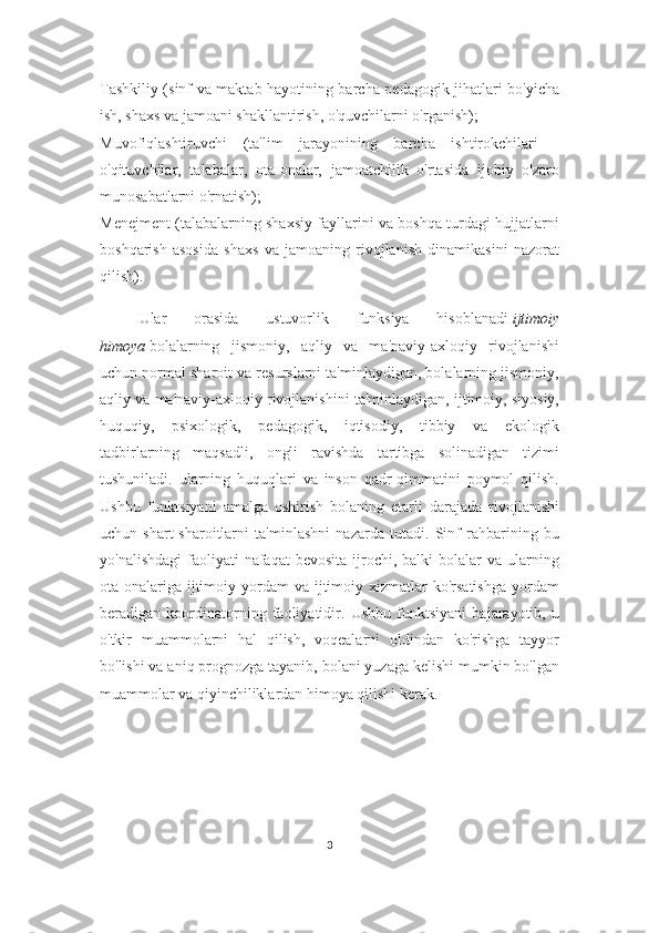 Tashkiliy (sinf va maktab hayotining barcha pedagogik jihatlari bo'yicha
ish, shaxs va jamoani shakllantirish, o'quvchilarni o'rganish);
Muvofiqlashtiruvchi   (ta'lim   jarayonining   barcha   ishtirokchilari   -
o'qituvchilar,   talabalar,   ota-onalar,   jamoatchilik   o'rtasida   ijobiy   o'zaro
munosabatlarni o'rnatish);
Menejment (talabalarning shaxsiy fayllarini va boshqa turdagi hujjatlarni
boshqarish   asosida   shaxs   va   jamoaning   rivojlanish   dinamikasini   nazorat
qilish).
Ular   orasida   ustuvorlik   funksiya   hisoblanadi   ijtimoiy
himoya   bolalarning   jismoniy,   aqliy   va   ma'naviy-axloqiy   rivojlanishi
uchun normal sharoit va resurslarni ta'minlaydigan, bolalarning jismoniy,
aqliy va ma'naviy-axloqiy rivojlanishini ta'minlaydigan, ijtimoiy, siyosiy,
huquqiy,   psixologik,   pedagogik,   iqtisodiy,   tibbiy   va   ekologik
tadbirlarning   maqsadli,   ongli   ravishda   tartibga   solinadigan   tizimi
tushuniladi.   ularning   huquqlari   va   inson   qadr-qimmatini   poymol   qilish.
Ushbu   funktsiyani   amalga   oshirish   bolaning   etarli   darajada   rivojlanishi
uchun   shart-sharoitlarni   ta'minlashni   nazarda   tutadi.   Sinf   rahbarining   bu
yo'nalishdagi  faoliyati  nafaqat   bevosita  ijrochi,  balki  bolalar   va ularning
ota-onalariga  ijtimoiy  yordam  va  ijtimoiy  xizmatlar   ko'rsatishga  yordam
beradigan   koordinatorning   faoliyatidir.   Ushbu   funktsiyani   bajarayotib,   u
o'tkir   muammolarni   hal   qilish,   voqealarni   oldindan   ko'rishga   tayyor
bo'lishi va aniq prognozga tayanib, bolani yuzaga kelishi mumkin bo'lgan
muammolar va qiyinchiliklardan himoya qilishi kerak.
3 