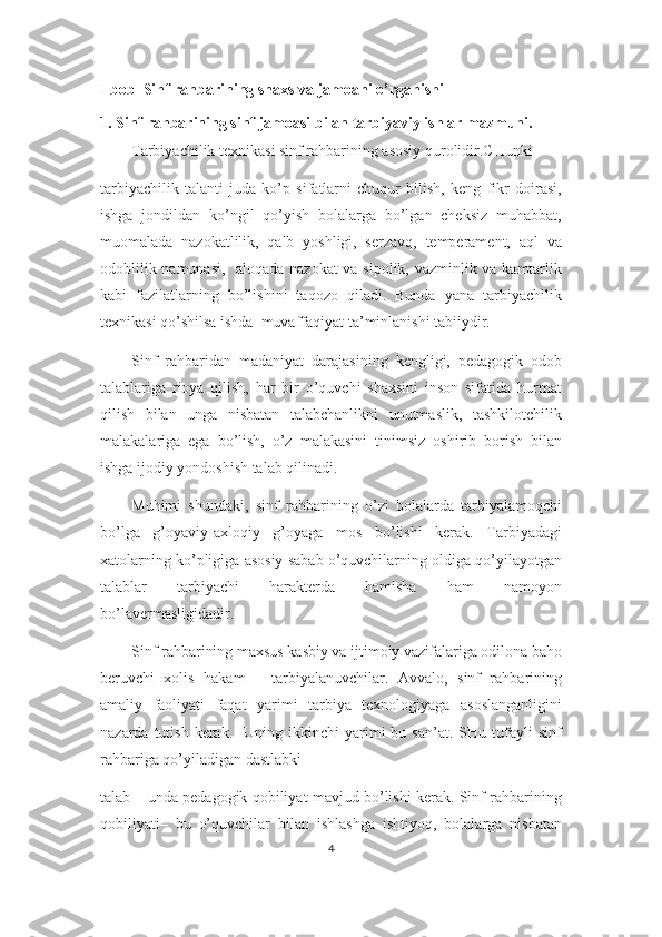 I bob  Sinf rahbarining shaxs va jamoani o’rganishi
1. Sinf rahbarining sinf jamoasi bilan tarbiyaviy ishlar mazmuni.
Tarbiyachilik texnikasi sinf rahbarining asosiy qurolidir.CHunki
tarbiyachilik   talanti   juda   ko’p   sifatlarni   chuqur   bilish,   keng   fikr   doirasi,
ishga   jondildan   ko’ngil   qo’yish   bolalarga   bo’lgan   cheksiz   muhabbat,
muomalada   nazokatlilik,   qalb   yoshligi,   serzavq,   temperament,   aql   va
odoblilik namunasi,   aloqada nazokat va sipolik, vazminlik va kamtarlik
kabi   fazilatlarning   bo’lishini   taqozo   qiladi.   Bunda   yana   tarbiyachilik
texnikasi qo’shilsa ishda  muvaffaqiyat ta’minlanishi tabiiydir. 
Sinf   rahbaridan   madaniyat   darajasining   kengligi,   pedagogik   odob
talablariga   rioya   qilish,   har   bir   o’quvchi   shaxsini   inson   sifatida   hurmat
qilish   bilan   unga   nisbatan   talabchanlikni   unutmaslik,   tashkilotchilik
malakalariga   ega   bo’lish,   o’z   malakasini   tinimsiz   oshirib   borish   bilan
ishga ijodiy yondoshish talab qilinadi. 
Muhimi   shundaki,   sinf   rahbarining   o’zi   bolalarda   tarbiyalamoqchi
bo’lga   g’oyaviy-axloqiy   g’oyaga   mos   bo’lishi   kerak.   Tarbiyadagi
xatolarning ko’pligiga asosiy sabab o’quvchilarning oldiga qo’yilayotgan
talablar   tarbiyachi   harakterda   hamisha   ham   namoyon
bo’lavermasligidadir.
Sinf rahbarining maxsus kasbiy va ijtimoiy vazifalariga odilona baho
beruvchi   xolis   hakam   –   tarbiyalanuvchilar.   Avvalo,   sinf   rahbarining
amaliy   faoliyati   faqat   yarimi   tarbiya   texnologiyaga   asoslanganligini
nazarda  tutish  kerak.    Uning  ikkinchi  yarimi   bu  san’at.  SHu  tufayli  sinf
rahbariga qo’yiladigan dastlabki
talab – unda pedagogik qobiliyat mavjud bo’lishi kerak. Sinf rahbarining
qobiliyati–   bu   o’quvchilar   bilan   ishlashga   ishtiyoq,   bolalarga   nisbatan
4 