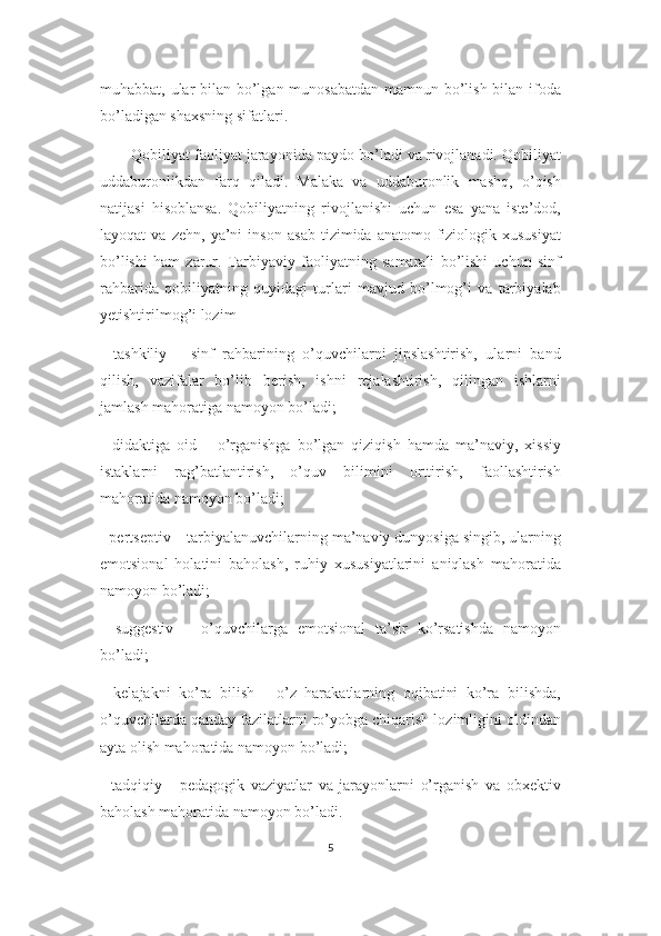 muhabbat, ular bilan bo’lgan munosabatdan  mamnun bo’lish bilan ifoda
bo’ladigan shaxsning sifatlari. 
Qobiliyat faoliyat jarayonida paydo bo’ladi va rivojlanadi. Qobiliyat
uddaburonlikdan   farq   qiladi.   Malaka   va   uddaburonlik   mashq,   o’qish
natijasi   hisoblansa.   Qobiliyatning   rivojlanishi   uchun   esa   yana   iste’dod,
layoqat   va   zehn,   ya’ni   inson   asab   tizimida   anatomo-fiziologik   xususiyat
bo’lishi   ham   zarur.   Tarbiyaviy   faoliyatning   samarali   bo’lishi   uchun   sinf
rahbarida   qobiliyatning   quyidagi   turlari   mavjud   bo’lmog’i   va   tarbiyalab
yetishtirilmog’i lozim
-   tashkiliy   –   sinf   rahbarining   o’quvchilarni   jipslashtirish,   ularni   band
qilish,   vazifalar   bo’lib   berish,   ishni   rejalashtirish,   qilingan   ishlarni
jamlash mahoratiga namoyon bo’ladi;
-   didaktiga   oid   –   o’rganishga   bo’lgan   qiziqish   hamda   ma’naviy,   xissiy
istaklarni   rag’batlantirish,   o’quv   bilimini   orttirish,   faollashtirish
mahoratida namoyon bo’ladi;
- pertseptiv – tarbiyalanuvchilarning ma’naviy dunyosiga singib, ularning
emotsional   holatini   baholash,   ruhiy   xususiyatlarini   aniqlash   mahoratida
namoyon bo’ladi;
-   suggestiv   –   o’quvchilarga   emotsional   ta’sir   ko’rsatishda   namoyon
bo’ladi;
-   kelajakni   ko’ra   bilish   -   o’z   harakatlarning   oqibatini   ko’ra   bilishda,
o’quvchilarda qanday fazilatlarni ro’yobga chiqarish lozimligini oldindan
ayta olish mahoratida namoyon bo’ladi;
-   tadqiqiy   -   pedagogik   vaziyatlar   va   jarayonlarni   o’rganish   va   obxektiv
baholash mahoratida namoyon bo’ladi.
5 