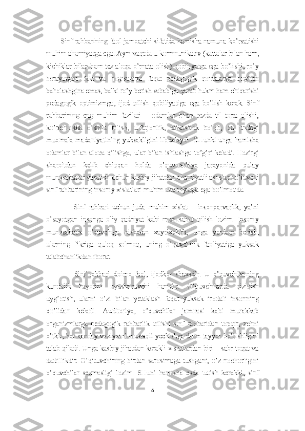 Sinf rahbarining faol jamoatchi sifatida hamisha namuna ko’rsatishi
muhim ahamiyatga ega. Ayni vaqtda u kommunikativ (kattalar bilan ham,
kichiklar bilan ham tez aloqa o’rnata olish) qobiliyatga ega bo’lishi, ro’y
berayotgan   fakt   va   hodisalarni   faqat   pedagogik   qoidalarga   bog’lab
baholashgina emas, balki ro’y berish sababiga qarab hukm ham chiqarishi
pedagogik   optimizmga,   ijod   qilish   qobiliyatiga   ega   bo’lish   kerak.   Sinf
rahbarining   eng   muhim   fazilati   –   odamlar   bilan   tezda   til   topa   olishi,
ko’pchilikka   o’shila   bilish,   ulfatjonlik,   dilkashlik   bo’lib,   bu   undagi
muomala madaniyatining yuksakligini ifodalaydi. CHunki unga hamisha
odamlar   bilan   aloqa  qilishga,  ular   bilan  ishlashga  to’g’ri   keladi.  Hozirgi
sharoitdan   kelib   chiqqan   holda   o’quv-tarbiya   jarayonida   qulay
munosabatlar yaratish uchun kasbiy jihatdan ahamiyatli asoslar bo’luvchi
sinf rahbarining insoniy xislatlari muhim ahamiyatga ega bo’lmoqda.
        Sinf   rahbari   uchun   juda   muhim   xislat   –   insonparvarlik,   ya’ni
o’sayotgan   insonga   oliy   qadriyat   kabi   munosabat   qilish   lozim.   Insoniy
munosabatla   o’quvchiga   nisbatan   xayrixohlik,   unga   yordam   berish,
ularning   fikriga   quloq   solmoq,   uning   o’quvchilik   faoliyatiga   yuksak
talabchanlikdan iborat.
        Sinf   rahbari   doimo   faol,   ijodkor   shaxsdir.   U   o’quvchilarning
kundalik   hayotini   uyushtiruvchi   hamdir.   O’quvchilarda   qiziqish
uyg’otish,   ularni   o’zi   bilan   yetaklash   faqat   yuksak   irodali   insonning
qo’lidan   keladi.   Auditoriya,   o’quvchilar   jamoasi   kabi   murakkab
organizmlarga   pedagogik   rahbarlik   qilishi   sinf   rahbaridan   topqir,   zehni
o’tkir, har qanday vaziyatni mustaqil yechishga doim tayyor bo’lishligini
talab qiladi. Unga kasbiy jihatdan kerakli xislatlardan biri – sabr-toqat va
dadillikdir.   O’qituvchining   birdan   sarosimaga   tushgani,   o’z   nochorligini
o’quvchilar   sezmasligi   lozim.   SHuni   hamisha   esda   tutish   kerakki,   sinf
6 