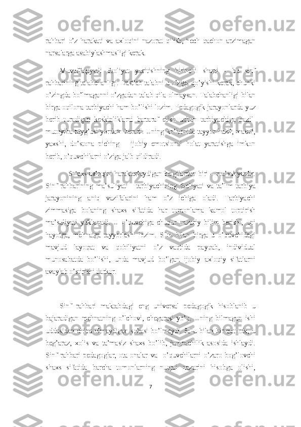 rahbari   o’z   harakati   va   axloqini   nazorat   qilish,   hech   qachon   arzimagan
narsalarga asabiylashmasligi kerak.
Muvaffaqiyatli   faoliyat   yuritishning   birinchi   sharti   -   bu   sinf
rahbarining talabchanligi. Dastlab talabni u o’ziga qo’yishi kerak, chunki
o’zingda bo’lmaganni  o’zgadan talab qila olmaysan.  Talabchanligi  bilan
birga oqilona tarbiyachi ham bo’lishi lozim. Pedagogik jarayonlarda yuz
berib   turadigan   keskinliklarni   bartaraf   etish   uchun   tarbiyachiga   hazil-
mutoyiba tuyg’usi  yordam  beradi. Uning ko’lamida tayyor  hazil, maqol,
yaxshi,   do’stona   piching   –   ijobiy   emotsional   holat   yaratishga   imkon
berib, o’quvchilarni o’ziga jalb qildiradi.
        SHaxs axloqini harakterlaydigan belgilardan biri – ma’suliyatdir.
Sinf   rahbarining   ma’suliyati   -   tarbiyachining   faoliyati   va   ta’lim-tarbiya
jarayonining   aniq   vazifalarini   ham   o’z   ichiga   oladi.   Tarbiyachi
zimmasiga   bolaning   shaxs   sifatida   har   tomonlama   kamol   toptirish
ma’suliyati   yuklanadi.   U   o’quvchiga   chuqur   nazariy   bilim   berishi,   uni
hayotga,   mehnatga   tayyorlashi   lozim.   SHu   bilan   birga   u   o’quvchidagi
mavjud   layoqat   va   qobiliyatni   o’z   vaqtida   payqab,   individual
munosabatda   bo’lishi,   unda   mavjud   bo’lgan   ijobiy   axloqiy   sifatlarni
avaylab o’stirishi darkor.
Sinf   rahbari   maktabdagi   eng   universal   pedagogik   hisoblanib   u
bajaradigan   mehnatning   o’lchovi,   chegarasi   yo’q.   Uning   bilmagan   ishi
uddasidan   chiqa  olmaydigan  sohasi   bo’lmaydi.  SHu  bilan  bir   qatorda,  u
beg’araz,   xolis   va   ta’masiz   shaxs   bo’lib,   jamoachilik   asosida   ishlaydi.
Sinf   rahbari   pedagoglar,   ota-onalar   va     o’quvchilarni   o’zaro   bog’lovchi
shaxs   sifatida   barcha   tomonlarning   nuqtai   nazarini   hisobga   olishi,
7 