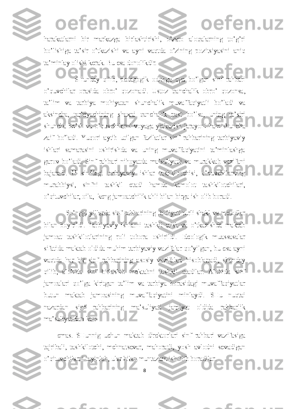 harakatlarni   bir   markazga   birlashtirishi,   o’zaro   aloqalarning   to’g’ri
bo’lishiga   ta’sir   o’tkazishi   va   ayni   vaqtda   o’zining   pozitsiyasini   aniq
ta’minlay olishi kerak. Bu esa donolikdir.
          SHunday   qilib,   pedagogik   odobga   ega   bo’lgan   sinf   rahbari
o’quvchilar   orasida   obro’   qozonadi.   Ustoz   qanchalik   obro’   qozonsa,
ta’lim   va   tarbiya   mohiyatan   shunchalik   muvaffaqiyatli   bo’ladi   va
aksincha,   tarbiyachining   shaxni   qanchalik   past   bo’lsa,   uning   ta’siri
shuncha   bo’sh   va  o’quvchilarni   voyaga   yetkazish   jarayoni   ham   shuncha
zaif   bo’ladi.   Yuqori   aytib   utilgan   fazilatlar   sinf   rahbarining   tarbiyaviy
ishlari   samarasini   oshirishda   va   uning   muvaffaqiyatini   ta’minlashga
garov   bo’ladi.   Sinf   rahbari   nihoyatda   ma’suliyatli   va   murakkab   vazifani
bajaradi.   U   sinfdagi   tarbiyaviy   ishlar   tashkilotchisi,   o’quvchilarning
murabbiysi,   sinfni   tashkil   etadi   hamda   kamolot   tashkilotchilari,
o’qituvchilar, oila,  keng jamoatchilik ahli bilan birga ish olib boradi.
        So’nggi yillarda sinf rahbarining faoliyati turli shakl va metodlar
bilan   boyitildi.   Tarbiyaviy   ishlarni   tashkil   etish   va   o’tkazishda   maktab
jamoat   tashkilotlarining   roli   tobora   oshirildi.   Ideologik   muassasalar
sifatida maktab oldida muhim tarbiyaviy vazifalar qo’yilgan, bu esa ayni
vaqtda   har   bir   sinf   rahbarining   asosiy   vazifalari   hisoblanadi,   shunday
qilib,   alohida   sinf   birlashib   maktabni   tashkil   etadilar.   Alohida   sinf
jamoalari   qo’lga   kiritgan   ta’lim   va   tarbiya   borasidagi   muvaffaqiyatlar
butun   maktab   jamoasining   muvaffaqiyatini   minlaydi.   SHu   nuqtai
nazardan   sinf   rahbarining   ma’suliyati   jamiyat   oldida   rahbarlik
ma’suliyatidan kam
emas.   SHunnig   uchun   maktab   direktorlari   sinf   rahbari   vazifasiga
tajribali,   tashkilotchi,   mehnatsevar,   mahoratli,   yosh   avlodni   sevadigan
o’qituvchilarni tayinlab, ular bilan muntazam ish olib boradilar.
8 