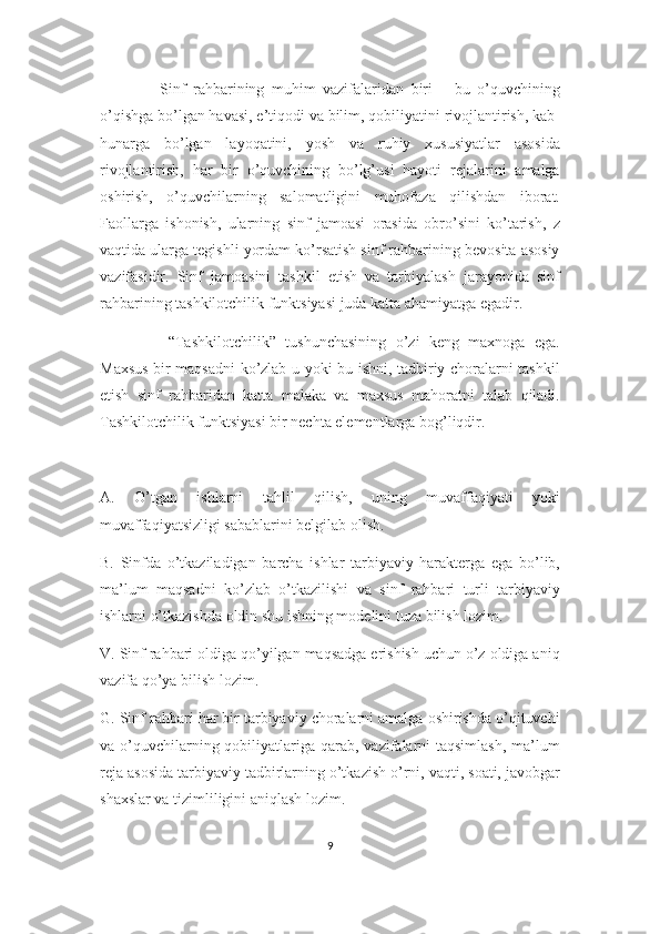         Sinf   rahbarining   muhim   vazifalaridan   biri   –   bu   o’quvchining
o’qishga bo’lgan havasi, e’tiqodi va bilim, qobiliyatini rivojlantirish, kab-
hunarga   bo’lgan   layoqatini,   yosh   va   ruhiy   xususiyatlar   asosida
rivojlantirish,   har   bir   o’quvchining   bo’lg’usi   hayoti   rejalarini   amalga
oshirish,   o’quvchilarning   salomatligini   muhofaza   qilishdan   iborat.
Faollarga   ishonish,   ularning   sinf   jamoasi   orasida   obro’sini   ko’tarish,   z
vaqtida ularga tegishli yordam ko’rsatish sinf rahbarining bevosita asosiy
vazifasidir.   Sinf   jamoasini   tashkil   etish   va   tarbiyalash   jarayonida   sinf
rahbarining tashkilotchilik funktsiyasi juda katta ahamiyatga egadir. 
        “Tashkilotchilik”   tushunchasining   o’zi   keng   maxnoga   ega.
Maxsus bir maqsadni ko’zlab u yoki bu ishni, tadbiriy choralarni tashkil
etish   sinf   rahbaridan   katta   malaka   va   maxsus   mahoratni   talab   qiladi.
Tashkilotchilik funktsiyasi bir nechta elementlarga bog’liqdir.
A.   O’tgan   ishlarni   tahlil   qilish,   uning   muvaffaqiyati   yoki
muvaffaqiyatsizligi sabablarini belgilab olish.
B.   Sinfda   o’tkaziladigan   barcha   ishlar   tarbiyaviy   harakterga   ega   bo’lib,
ma’lum   maqsadni   ko’zlab   o’tkazilishi   va   sinf   rahbari   turli   tarbiyaviy
ishlarni o’tkazishda oldin shu ishning modelini tuza bilish lozim.
V. Sinf rahbari oldiga qo’yilgan maqsadga erishish uchun o’z oldiga aniq
vazifa qo’ya bilish lozim.
G. Sinf rahbari har bir tarbiyaviy choralarni amalga oshirishda o’qituvchi
va o’quvchilarning qobiliyatlariga qarab, vazifalarni  taqsimlash,  ma’lum
reja asosida tarbiyaviy tadbirlarning o’tkazish o’rni, vaqti, soati, javobgar
shaxslar va tizimliligini aniqlash lozim.
9 