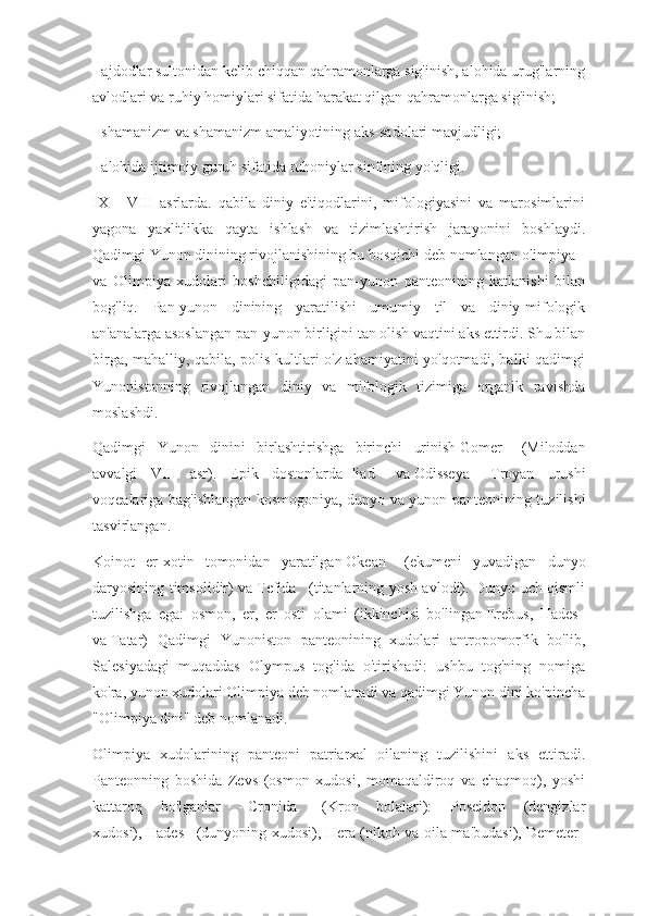 - ajdodlar sultonidan kelib chiqqan qahramonlarga sig'inish, alohida urug'larning
avlodlari va ruhiy homiylari sifatida harakat qilgan qahramonlarga sig'inish;
- shamanizm va shamanizm amaliyotining aks-sadolari mavjudligi;
- alohida ijtimoiy guruh sifatida ruhoniylar sinfining yo'qligi.
IX   -   VIII   asrlarda.   qabila   diniy   e'tiqodlarini,   mifologiyasini   va   marosimlarini
yagona   yaxlitlikka   qayta   ishlash   va   tizimlashtirish   jarayonini   boshlaydi.
Qadimgi Yunon dinining rivojlanishining bu bosqichi deb nomlangan   olimpiya      
va   Olimpiya   xudolari   boshchiligidagi   pan-yunon   panteonining   katlanishi   bilan
bog'liq.   Pan-yunon   dinining   yaratilishi   umumiy   til   va   diniy-mifologik
an'analarga asoslangan pan-yunon birligini tan olish vaqtini aks ettirdi. Shu bilan
birga, mahalliy, qabila, polis kultlari o'z ahamiyatini yo'qotmadi, balki qadimgi
Yunonistonning   rivojlangan   diniy   va   mifologik   tizimiga   organik   ravishda
moslashdi.
Qadimgi   Yunon   dinini   birlashtirishga   birinchi   urinish   Gomer       (Miloddan
avvalgi   VIII   asr).   Epik   dostonlarda   Iliad       va   Odisseya       Troyan   urushi
voqealariga bag'ishlangan kosmogoniya, dunyo va yunon panteonining tuzilishi
tasvirlangan.
Koinot   er-xotin   tomonidan   yaratilgan   Okean       (ekumeni   yuvadigan   dunyo
daryosining timsolidir) va   Tefida       (titanlarning yosh avlodi). Dunyo uch qismli
tuzilishga   ega:   osmon,   er,   er   osti   olami   (ikkinchisi   bo'lingan   Erebus,   Hades    
va   Tatar)   Qadimgi   Yunoniston   panteonining   xudolari   antropomorfik   bo'lib,
Salesiyadagi   muqaddas   Olympus   tog'ida   o'tirishadi:   ushbu   tog'ning   nomiga
ko'ra, yunon xudolari Olimpiya deb nomlanadi va qadimgi Yunon dini ko'pincha
"Olimpiya dini" deb nomlanadi.
Olimpiya   xudolarining   panteoni   patriarxal   oilaning   tuzilishini   aks   ettiradi.
Panteonning   boshida   Zevs   (osmon   xudosi,   momaqaldiroq   va   chaqmoq),   yoshi
kattaroq   bo'lganlar   -   Cronida       (Kron   bolalari):   Poseidon   (dengizlar
xudosi),   Hades       (dunyoning xudosi), Hera (nikoh va oila ma'budasi),   Demeter     