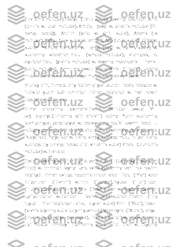 (hosildorlik   ma'budasi)   Gestiya       (o'choq   xudosi).   Zevsning   farzandlari:   Afina
(donolik   va   urush   ma'budasi),   Afrodita       (sevgi   va   go'zallik   ma'budasi   (30-
rasmga   qarang)),   Apollon   (san'at   va   shifo   xudosi),   Artemis   (ov
ma'budasi),   Xefest       (olov   xudosi   va   temirchi),   Ares   (urush   xudosi).   Olimpiya
xudolari   hisoblana   boshladilar   va   Hermes   (savdo   va   o'g'rilik   xudosi)   va
xudolarning   xabarchilari   Iridou       (kamalak   ma'budasi),   shuningdek,   pa
ziyofatlari   Gebu       (yoshlik   ma'budasi)   va   Zevsning   maslahatchisi   -   Themis    
(adolat   ma'budasi).   Ammo   eng   avvalo   xudolar   Moira       ("Taqdir"),   ularning
irodasi odamlar va xudolarga nisbatan mutlaqo shafqatsiz va muqarrar.
Shunday   qilib,   Gomerda   diniy   fatalizm   g'oyasi   ustundir   -   barcha   harakatlar   va
hodisalar   yuqori   kuch   tomonidan   oldindan   belgilanadi   va   hech   narsani
o'zgartirish mumkin emas.
Gomer   an'anasining   davomchisi   Gesiod       (Miloddan   avvalgi   VIII
asr).   Teogoniya"(Ilohlarning   kelib   chiqishi")   qadimgi   Yunon   xudolarining
kosmogoniyasi,   genealogiyasi   va   ierarxiyasining   batafsil   tasvirini   beradi.   U
nafaqat yunonlarning ko'plab qabila e'tiqodlarini birlashtirishga, balki panteonda
frakiyaliklar,   frigiyaliklar   va   boshqa   xorijiy   xudolarga   ma'qul   bo'lgan   boshqa
xudolarga   joy   topishga   harakat   qildi.   vinochilik   xudosi)   Kibele       (unumdorlik
ma'budasi) va boshqalar.
Gesiod   dunyoning   yaratilishi   haqida   gapiradi   Xaos       (dunyoning   boshlang'ich
holati)   va   bir-biridan   keyingi   uchta   avlod   xudolarining   izchil   nasl-nasabini
belgilaydi.   Birinchi   avlodga   betartiblik   bolalari   kiradi   -   Gaia       ("Yer")   sabab
bo'lgan   Uran       ("Osmon")   va   Pont       ("Dengiz"),   Nyukte       ("Tun")   Tatar    
("Tubsiz"),   Erebus       ("Gloom"),   Eros       ("Sevgi").   Uran   va   Gayaning   nikohidan
tug'ilgan   titanlar       va   titanidlar       -   ikkinchi   avlod   xudolari:   Giperion       ("Eng
buyuk"   -   bilan   belgilangan   Helios,       quyosh   xudosi)   Kron       ("Vaqt"),   Okean    
(kosmik daryoning xudosi dunyoni yuvmoqda)   Mnemosyne      ("Xotira"),   Rheya      
(onasi   ma'buda)   Tefiya       (suv   xudosi),   Themis   ("Adolat")   va   hokazo   titanning
o'g'li   Yapetus   –   Prometey       odamlarning   ajdodi   bo'ldi.   Uran   va   Gayaning 