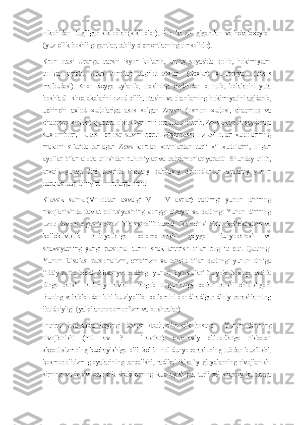 nikohidan   tug'ilgan   sikloplar   (sikloplar),   bir   ko'zli   gigantlar   va   hekatexeyra    
(yuz ellik boshli gigantlar, tabiiy elementlarning timsolidir).
Kron   otasi   Uranga   qarshi   isyon   ko'tarib,   uning   soyasida   qolib,   hokimiyatni
qo'lga   kiritdi.   Uran   qonidan   tug'ildi   devlar       (devlar)   va   Eriniya       (qasos
ma'budasi).   Kron   Reyga   uylanib,   otasining   taqdiridan   qo'rqib,   bolalarini   yuta
boshladi. Rhea akalarini ozod qilib, otasini va titanlarning hokimiyatini ag'darib,
uchinchi   avlod   xudolariga   asos   solgan   Zevsni   (osmon   xudosi,   chaqmoq   va
chaqmoq xudosi) qutqara oldi. Osmonni orqada qoldirib, Zevs akasi Poseydonga
suv ombori, Hades - er osti  suvini  berdi. Olympusni  o'z avlodlari xudolarining
makoni   sifatida   tanlagan   Zevs   ko'plab   xotinlardan   turli   xil   xudolarni,   o'lgan
ayollar bilan aloqa qilishdan ruhoniylar va qahramonlar yaratdi. Shunday qilib,
arxaik   yunon   dini   davrida   ibtidoiy   qabilaviy   e'tiqodlardan   umumiy   yunon
darajasidagi diniy ta'limotlarga o'tildi.
Klassik   sahna   (Miloddan   avvalgi   V   -   IV   asrlar)   qadimgi   yunon   dinining
rivojlanishida davlat politsiyasining so'nggi dizayni va qadimgi Yunon dinining
uzoq davom etgan inqirozi bilan ajralib turadi. Ikkinchisi o'zini kollektivizm va
kollektivistik   qadriyatlarga   qarama-qarshi   qo'ygan   dunyoqarash   va
shaxsiyatning   yangi   ratsional   turini   shakllantirish   bilan   bog'liq   edi.   Qadimgi
Yunon   falsafasi   ratsionalizm,   empirizm   va   tanqid   bilan   qadimgi   yunon   diniga
jiddiy zarba berdi. Aksariyat qadimgi yunon faylasuflari bu yoki boshqa usulda
dinga   qarshi   qadimiy   navlarni   targ'ib   qilgunlariga   qadar   qarshi   chiqishgan.
Buning sabablaridan biri bu ziyolilar qatlamini qondiradigan diniy qarashlarning
ibtidoiyligi (yalpi antropomorfizm va boshqalar).
Inqiroz   hodisalari   keyingi   davom   etadi,   ellinistik   bosqich       Yunon   dinining
rivojlanishi   (mil.   av.   3   -   1-asrlar),   an'anaviy   e'tiqodlarga   nisbatan
skeptitsizmning kuchayishiga olib keldi. Pol dunyoqarashining tubdan buzilishi,
kosmopolitizm g'oyalarining tarqalishi, radikal falsafiy g'oyalarning rivojlanishi
sirning   va   individualistik   shakllarning   kuchayishiga,   turli   xil   sharqiy   kultlarga 