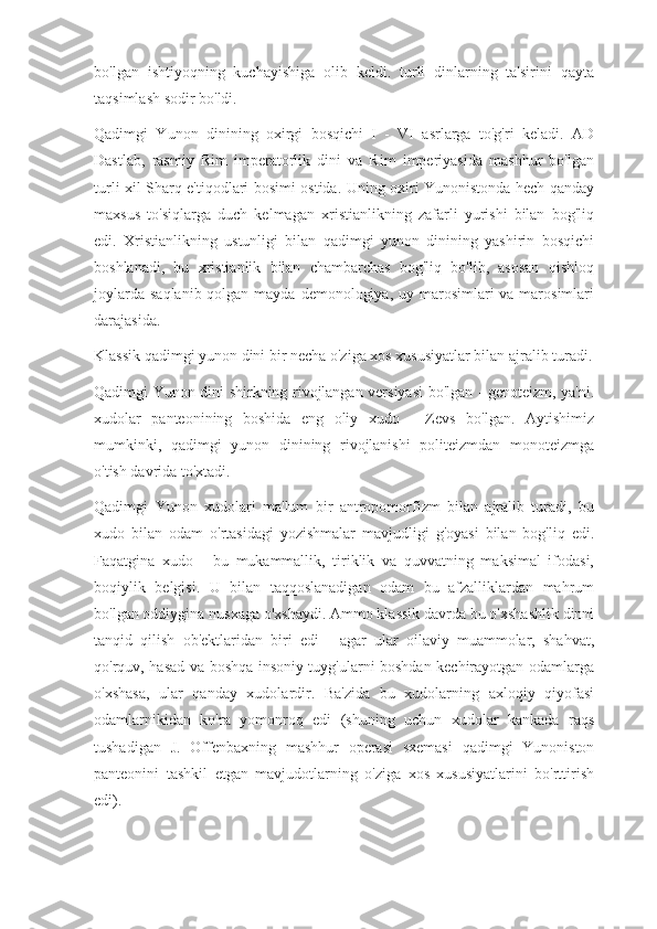 bo'lgan   ishtiyoqning   kuchayishiga   olib   keldi.   turli   dinlarning   ta'sirini   qayta
taqsimlash sodir bo'ldi.
Qadimgi   Yunon   dinining   oxirgi   bosqichi   I   -   VI   asrlarga   to'g'ri   keladi.   AD
Dastlab,   rasmiy   Rim   imperatorlik   dini   va   Rim   imperiyasida   mashhur   bo'lgan
turli xil Sharq e'tiqodlari bosimi ostida. Uning oxiri Yunonistonda hech qanday
maxsus   to'siqlarga   duch   kelmagan   xristianlikning   zafarli   yurishi   bilan   bog'liq
edi.   Xristianlikning   ustunligi   bilan   qadimgi   yunon   dinining   yashirin   bosqichi
boshlanadi,   bu   xristianlik   bilan   chambarchas   bog'liq   bo'lib,   asosan   qishloq
joylarda  saqlanib qolgan mayda  demonologiya,  uy marosimlari  va marosimlari
darajasida.
Klassik qadimgi yunon dini bir necha o'ziga xos xususiyatlar bilan ajralib turadi.
Qadimgi Yunon dini shirkning rivojlangan versiyasi bo'lgan - genoteizm, ya'ni.
xudolar   panteonining   boshida   eng   oliy   xudo   -   Zevs   bo'lgan.   Aytishimiz
mumkinki,   qadimgi   yunon   dinining   rivojlanishi   politeizmdan   monoteizmga
o'tish davrida to'xtadi.
Qadimgi   Yunon   xudolari   ma'lum   bir   antropomorfizm   bilan   ajralib   turadi,   bu
xudo   bilan   odam   o'rtasidagi   yozishmalar   mavjudligi   g'oyasi   bilan   bog'liq   edi.
Faqatgina   xudo   -   bu   mukammallik,   tiriklik   va   quvvatning   maksimal   ifodasi,
boqiylik   belgisi.   U   bilan   taqqoslanadigan   odam   bu   afzalliklardan   mahrum
bo'lgan oddiygina nusxaga o'xshaydi. Ammo klassik davrda bu o'xshashlik dinni
tanqid   qilish   ob'ektlaridan   biri   edi   -   agar   ular   oilaviy   muammolar,   shahvat,
qo'rquv, hasad va boshqa insoniy tuyg'ularni boshdan kechirayotgan odamlarga
o'xshasa,   ular   qanday   xudolardir.   Ba'zida   bu   xudolarning   axloqiy   qiyofasi
odamlarnikidan   ko'ra   yomonroq   edi   (shuning   uchun   xudolar   kankada   raqs
tushadigan   J.   Offenbaxning   mashhur   operasi   sxemasi   qadimgi   Yunoniston
panteonini   tashkil   etgan   mavjudotlarning   o'ziga   xos   xususiyatlarini   bo'rttirish
edi). 