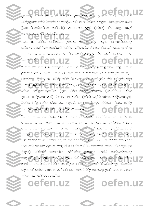 Qadimgi Yunon dini xudolar bilan to'g'ridan-to'g'ri aloqada bo'lish va odamdan
ilohiygacha o'tish holatining mavjud bo'lishiga imkon bergan. Demigodlar xudo
(juda   kamdan-kam   ma'buda)   va   o'lgan   ayol   (erkak)   o'rtasidagi   sevgi
munosabatlarining avlodlari edi.
Turli   xil   tabiat   hodisalari,   jamoat   va   xususiy   hayot   elementlarining
deformatsiyasi ham xarakterli bo'lib, natijada barcha xudolar uch katta guruhga
bo'linishiga   olib   keldi:   uranik       (samoviy)   chtonik       (er   osti)   va   ekumenik    
(dunyoviy).
Yunon dinida boy va nihoyatda xilma-xil demonologiyaning mavjudligi haqida
gapirish   kerak.   Aslida   "atamasi"   daimonYunon   tilidan   kelib   chiqqan   holda,   u
odamlarga   ijobiy   va   salbiy   ta'sir   ko'rsatadigan   qandaydir   sirli   (g'ayritabiiy)
kuchni   anglatadi.   Ommaviy   dindorlik,   asosan,   turli   ruhlar   va   jinlarni   ulug'lash
uchun   qurilgan:   nymflar       (ayol   tabiat   atirlari),   maenad       (urug'chilik   uchun
ayollar parfyumeriyasi)   silenov      va   satrlar      (erkak tug'ish uchun parfyumeriya).
Ushbu   belgilarning   aksariyati   neytral,   ammo   odamga   nisbatan   faqat   salbiy
hisoblanadi   lamiya      - ayol zararli mavjudotlar.
Yunon   dinida   ajdodlarga   sig'inish   keng   rivojlangan   edi.   Yunonlarning   fikriga
ko'ra,   o'lgandan   keyin   marhum   qarindoshi   er   osti   xudolari   toifasiga   kirgan,
ko'pincha uni shunday nomlashgan -   teoslar   ("Xudo") yoki homiy sifatida qabul
qilingan.   Shubhasiz,   qadimgi   Yunonistonda   shaxsiy   esxatologiyaning   yagona
tushunchasi mavjud emas edi, chunki bir tomondan o'lik ajdodlarni muborak deb
tasniflash tendentsiyalari  mavjud edi (ehtimol  bu hammasi  emas, lekin ayniqsa
ajoyib),   ikkinchi   tomondan,   Aidaning   gomerik   tavsifi   marhumlarning
mavjudligi   umuman   mavjud   emasligini   ta'kidlaydi.   baxtiyorlik   holati.   Shu
sababli,   sirli   kultlar   ishlab   chiqilgan   bo'lib,   ular   tashabbuskorlarga   o'limdan
keyin  do'zaxdan   qochish  va  haqiqatan   ham   ilohiy  saodatga  yaqinlashish   uchun
imkoniyat berishga qaratilgan. 