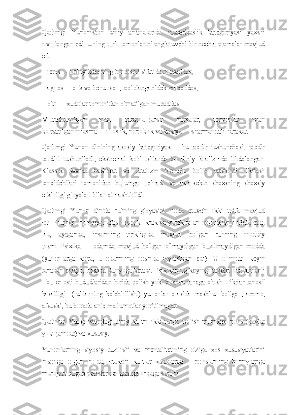 Qadimgi   Yunoniston   diniy   an'analarida   muqaddaslik   kategoriyasi   yaxshi
rivojlangan edi. Uning turli tomonlarini anglatuvchi bir nechta atamalar mavjud
edi:
–   ieros      - ilohiy kuchning bir qismi sifatida muqaddas;
–   agnos      - pok va benuqson, taqiqlanganidek muqaddas;
–   o'qi      - xudolar tomonidan o'rnatilgan muqaddas.
Muqaddasliklar   bilan   qarama-qarshi   narsalar,   terminlar   bilan
ko'rsatilgan   miasma      - ifloslik, nopoklik va   kakiya      - sharmandali harakat.
Qadimgi   Yunon   dinining   asosiy   kategoriyasi   -   bu   taqdir   tushunchasi,   taqdir
taqdiri   tushuniladi,   ekstremal   ko'rinishlarda   bu   diniy   fatalizmda   ifodalangan.
Klassik   davrda   bashorat   va   fatalizm   birinchi   bo'lib   ratsional   fikrlash
tanqidchilari   tomonidan   hujumga   uchradi   va   asta-sekin   shaxsning   shaxsiy
erkinligi g'oyalari bilan almashtirildi.
Qadimgi   Yunon   dinida   ruhning   g'oyasini   ifoda   etuvchi   ikki   toifa   mavjud
edi.   Fiumos      ruhning nafas olish, ko'krak va yurak bilan bog'liqligini ifoda etdi.
Bu,   aytganda,   insonning   tirikligida   mavjud   bo'lgan   ruhning   moddiy
qismi.   Psixika       -   odamda   mavjud   bo'lgan   o'lmaydigan   buzilmaydigan   modda
(yunonlarga   ko'ra,   u   odamning   boshida   joylashgan   edi).   U   o'limdan   keyin
tanadan chiqib, boshqa dunyoga ketadi. Psixikaning keyingi taqdiri o'ta tumanli
- bu er osti hududlaridan birida qolish yoki boshqa tanaga o'tish. Fikrlar   tanosil
kasalligi       (ruhlarning   ko'chirilishi)   yunonlar   orasida   mashhur   bo'lgan,   ammo,
afsuski, bu borada aniq ma'lumotlar yoritilmagan.
Qadimgi   Yunonistondagi   diniy   kultni   ikki   turga   bo'lish   mumkin:   polis   (davlat
yoki jamoat) va xususiy.
Yunonlarning   siyosiy   tuzilishi   va   mentalitetining   o'ziga   xos   xususiyatlarini
hisobga   olgan   holda,   etakchi   kultlar   xudolarga   -   polislarning   homiylariga
murojaat qilgan polislar bo'lganligi orqaga surildi. 