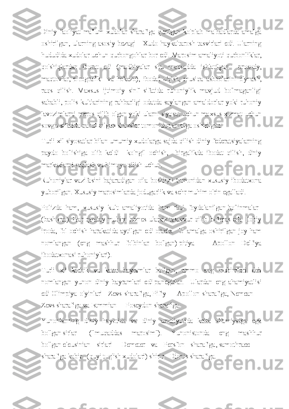 Diniy   faoliyat   ma'lum   xudolar   sharafiga   qurilgan   ko'plab   ma'badlarda   amalga
oshirilgan,   ularning   asosiy   bezagi   -   Xudo   haykaltarosh   tasvirlari   edi.   Ularning
hududida xudolar uchun qurbongohlar bor edi. Marosim amaliyoti qurbonliklar,
qo'shiqlardan   iborat   edi   (madhiyalar   shu   maqsadda   ishlatilgan   -   prosody,
maqtovlar,   pirografik       va   hokazo),   ibodat   o'qish,   musiqa   asboblarini   o'ynash,
raqs   qilish.   Maxsus   ijtimoiy   sinf   sifatida   ruhoniylik   mavjud   bo'lmaganligi
sababli,   polis   kultlarining   rahbarligi   odatda   saylangan   amaldorlar   yoki   ruhoniy
lavozimlarni meros qilib olgan yoki ularni siyosat uchun maxsus xizmat uchun
sovg'a sifatida qabul qilgan shaxslar tomonidan amalga oshirilgan.
Turli xil siyosatlar bilan umumiy xudolarga sajda qilish diniy federatsiyalarning
paydo   bo'lishiga   olib   keldi   -   ko'ngil   ochish,       birgalikda   ibodat   qilish,   diniy
markazlarni saqlash va himoya qilish uchun.
Ruhoniylar   vazifasini   bajaradigan   oila   boshlig'i   tomonidan   xususiy   ibodatxona
yuborilgan. Xususiy marosimlarda jodugarlik va sehr muhim o'rin egalladi.
Polizda   ham,   xususiy   kult   amaliyotida   ham   faol   foydalanilgan   bo'linmalar    
(bashorat). Har  qanday muhim  biznes  ularsiz tasavvur  qilib bo'lmas  edi. Ilohiy
iroda,   fol   ochish   harakatida   aytilgan   edi   oracle.       U   amalga   oshirilgan   joy   ham
nomlangan   (eng   mashhur   folbinlar   bo'lgan)   pitiya       -   Apollon   Delfiya
ibodatxonasi ruhoniylari).
Turli   xil   kichik   va   katta   bayramlar   bo'lgan,   ammo   eng   muhimlari   deb
nomlangan   yunon   diniy   bayramlari   edi   panegirlar.       Ulardan   eng   ahamiyatlisi
edi   Olimpiya   o'yinlari       Zevs   sharafiga,   Pifiy       -   Apollon   sharafiga,   Nemean       -
Zevs sharafiga va   Istmmian      - Poseydon sharafiga.
Yunonlarning   diniy   hayotida   va   diniy   amaliyotida   katta   ahamiyatga   ega
bo'lgan   sirlar       ("muqaddas   marosim").   Yunonistonda   eng   mashhur
bo'lgan   eleusinian   sirlari       Demeter   va   Persfon   sharafiga,   samothrace       -
sharafiga   kabir      (quyi tug'ish xudolari)   shirin      Dionis sharafiga. 