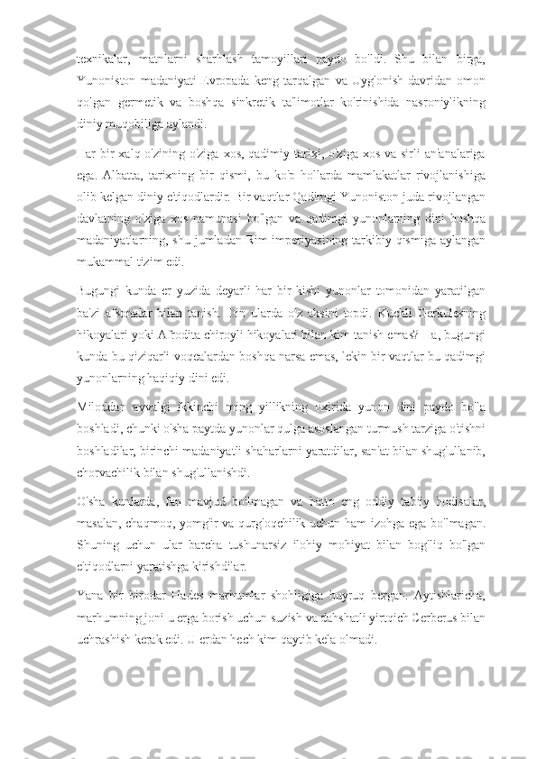 texnikalar,   matnlarni   sharhlash   tamoyillari   paydo   bo'ldi.   Shu   bilan   birga,
Yunoniston   madaniyati   Evropada   keng   tarqalgan   va   Uyg'onish   davridan   omon
qolgan   germetik   va   boshqa   sinkretik   ta'limotlar   ko'rinishida   nasroniylikning
diniy muqobiliga aylandi.
Har  bir  xalq o'zining o'ziga  xos, qadimiy tarixi, o'ziga xos  va sirli  an'analariga
ega.   Albatta,   tarixning   bir   qismi,   bu   ko'p   hollarda   mamlakatlar   rivojlanishiga
olib kelgan diniy e'tiqodlardir. Bir vaqtlar Qadimgi Yunoniston juda rivojlangan
davlatning   o'ziga   xos   namunasi   bo'lgan   va   qadimgi   yunonlarning   dini   boshqa
madaniyatlarning, shu jumladan Rim imperiyasining tarkibiy qismiga aylangan
mukammal tizim edi.
Bugungi   kunda   er   yuzida   deyarli   har   bir   kishi   yunonlar   tomonidan   yaratilgan
ba'zi   afsonalar   bilan   tanish.   Din   ularda   o'z   aksini   topdi.   Kuchli   Gerkulesning
hikoyalari yoki Afrodita chiroyli hikoyalari bilan kim tanish emas? Ha, bugungi
kunda bu qiziqarli voqealardan boshqa narsa emas, lekin bir vaqtlar bu qadimgi
yunonlarning haqiqiy dini edi.
Miloddan   avvalgi   ikkinchi   ming   yillikning   oxirida   yunon   dini   paydo   bo'la
boshladi, chunki o'sha paytda yunonlar qulga asoslangan turmush tarziga o'tishni
boshladilar, birinchi madaniyatli shaharlarni yaratdilar, san'at bilan shug'ullanib,
chorvachilik bilan shug'ullanishdi.
O'sha   kunlarda,   fan   mavjud   bo'lmagan   va   hatto   eng   oddiy   tabiiy   hodisalar,
masalan, chaqmoq, yomg'ir va qurg'oqchilik uchun ham izohga ega bo'lmagan.
Shuning   uchun   ular   barcha   tushunarsiz   ilohiy   mohiyat   bilan   bog'liq   bo'lgan
e'tiqodlarni yaratishga kirishdilar.
Yana   bir   birodar   Hades   marhumlar   shohligiga   buyruq   bergan.   Aytishlaricha,
marhumning joni u erga borish uchun suzish va dahshatli yirtqich Cerberus bilan
uchrashish kerak edi. U erdan hech kim qaytib kela olmadi. 