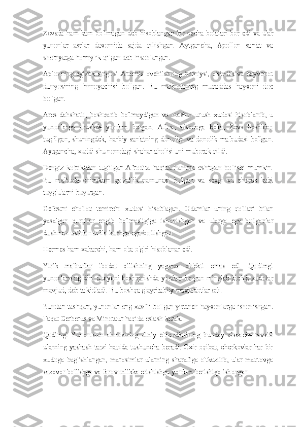 Zevsda  ham  kam  bo'lmagan deb hisoblangan bir  necha bolalari  bor edi va ular
yunonlar   asrlar   davomida   sajda   qilishgan.   Aytgancha,   Apollon   san'at   va
she'riyatga homiylik qilgan deb hisoblangan.
Aplonning   egizak   singlisi   Artemis   ovchilarning   homiysi,   o'simlik   va   hayvonot
dunyosining   himoyachisi   bo'lgan.   Bu   ma'budaning   muqaddas   hayvoni   doe
bo'lgan.
Ares   dahshatli,   boshqarib   bo'lmaydigan   va   otashin   urush   xudosi   hisoblanib,   u
yunonlarga   urushda   yordam   bergan.   Afina,   afsonaga   ko'ra,   Zevs   boshidan
tug'ilgan, shuningdek, harbiy san'atning  donoligi va donolik ma'budasi  bo'lgan.
Aytgancha, xuddi shu nomdagi shahar aholisi uni muborak qildi.
Dengiz   ko'pikidan   tug'ilgan   Afrodita   haqida   hamma   eshitgan   bo'lishi   mumkin.
Bu   ma'buda   chinakam   go'zallik   namunasi   bo'lgan   va   sevgi   va   ehtiros   kabi
tuyg'ularni buyurgan.
Gefestni   cho'loq   temirchi   xudosi   hisoblagan.   Odamlar   uning   qo'llari   bilan
yasalgan   qurollar   engib   bo'lmasligiga   ishonishgan   va   ularga   ega   bo'lganlar
dushman ustidan to'liq kuchga ega bo'lishgan.
Hermes ham xabarchi, ham o'ta o'g'ri hisoblanar edi.
Yirik   ma'budlar   ibodat   qilishning   yagona   ob'ekti   emas   edi.   Qadimgi
yunonlarning dini dunyoni boshqarishda yordam bergan minglab kichik xudolar
mavjud, deb ta'kidladi. Bu boshqa g'ayritabiiy mavjudotlar edi.
Bundan tashqari, yunonlar eng xavfli bo'lgan yirtqich hayvonlarga ishonishgan.
Faqat Cerberus va Minotaur haqida eslash kerak.
Qadimgi   Yunoniston   aholisining   diniy   e'tiqodlarining   bunday   qisqacha   tavsifi
ularning yashash tarzi haqida tushuncha beradi. Oxir oqibat, cherkovlar har bir
xudoga   bag'ishlangan,   marosimlar   ularning   sharafiga   o'tkazilib,   ular   maqtovga
sazovor bo'lishga va farovonlikka erishishga yordam berishiga ishongan. 