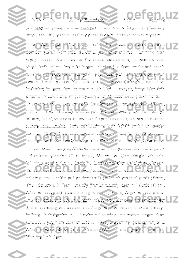 YUNONISTON,   Qadimgi   Yunoniston   —   Bolqon   ya.o.ning
jan.,   Egey   dengizidagi   orollar,   Frakiya   sohillari,   Kichik   Osiyoning   g arbidagiʻ
dengiz sohilida joylashgan qadimiy yunon davlatlari hududining umumiy nomi.
Tarixi.   Arxeologik   ma lumotlarga   ko ra,   Yu.   hududida   odamlar   paleolit	
ʼ ʻ
davridan   yashab   kelmoqda.   Xalkidika   ya.o.dan   neandertal   odamining   bosh
suyagi   chiqqan.   Neolit   davrida   Yu.   aholisi   dehqonchilik,   chorvachilik   bilan
shug ullanib,   o troq   hayot   kechirgan.   Yu.ning   jez   davri   madaniyati   shartli	
ʻ ʻ
ravishda   Kritmiken   madaniyati   yoki   Egey   madaniyati   deb   atalgan.   Miloddan
avvalgi   3-ming   yilliqda   Yu.   etnik   tarkibi   rangbarang(pelasglar,   leleglar   va
boshqalar)   bo lgan;   ularni   protoyunon   qabilalari   —   axeylar,   ioniyaliklar   siqib	
ʻ
chiqarib o z tarkiblariga singdirib yuborganlar. Miloddan avvalgi taxminan 20—	
ʻ
17-asrlarda Krit o.da axeylarning ilk davlatlari (Knos, Fest, AgiaTriada, Mikena,
Tirinf,   Pilos   va   boshqalar)   barpo   etilgan.   Miloddan   avvalgi   taxminan   1260   yil
Mikena,   Tirinf,   va   boshqalar   davlatlar   Troyani   bosib   olib,   uni   vayron   etishgan
(qarang   Troya   urushi ).   Doriy   qabilalarining   kirib   kelishi   (miloddan   avvalgi
taxminan   1200   yil)   oqibatida   davlatlar   parchalanib,   urug chilik   munosabatlari	
ʻ
jonlangan. Miloddan avvalgi 9-asrga kelib Shim. Yu.da — eoliylar, O rta Yu. va	
ʻ
Peloponnesda — doriylar, Attika va orollarda — ioniyaliklar istiqomat qilgan: 8
—6-asrlarda   yunonlar   O rta   dengiz,   Marmar   va   Qora   dengiz   sohillarini	
ʻ
kolonizatsiya qilganlar. Bu davrda Yu.da polislar (shahar davlatlar) shakllangan.
Dehqonlar va hunarmandlarning urug  zodagonlari bilan kurashi natijasiga qarab	
ʻ
polisdagi   davlat   hokimiyati   yo   demokratik   (Afinada)   yoxud   oligarxik   (Sparta,
Krit   o.da)   tarzda   bo lgan.   Iqtisodiy   jihatdan   taraqqiy   etgan   polislarda   (Korinf,	
ʻ
Afina   va   boshqalar)   qulchilik   keng   tarqalgan;   Sparta,   Argos   va   boshqalarda
urug chilik tuzumi qoldiqlari saqlanib qolgan. Miloddan avvalgi 6-asrda polislar	
ʻ
Sparta   boshchiligida   Peloponnes   ittifoqiga   va   Fiva   rahbarligi   ostida   Beotiya
ittifoqiga   birlashganlar.   5—   4-asrlar   polislarning   eng   ravnaq   topgan   davri
sanaladi. U yunonfors urushlarida (500—449) yunonlarning g alabasi natijasida	
ʻ
Afinaning   yuksalishi   va   Delos   ittifoqining   (Afina   boshchiligida)   barpo   etilishi
bilan bog liq bo lgan.	
ʻ ʻ 