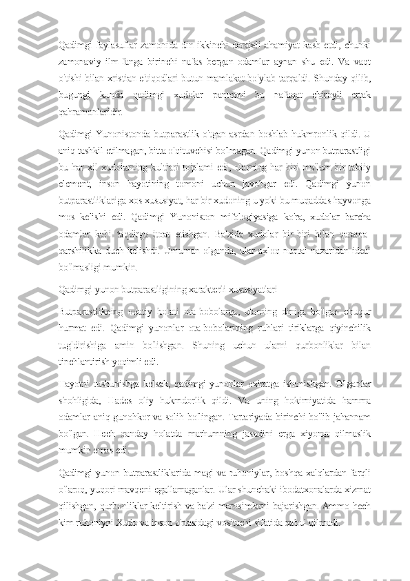 Qadimgi  faylasuflar  zamonida  din  ikkinchi  darajali  ahamiyat  kasb  etdi,  chunki
zamonaviy   ilm-fanga   birinchi   nafas   bergan   odamlar   aynan   shu   edi.   Va   vaqt
o'tishi bilan xristian e'tiqodlari butun mamlakat bo'ylab tarqaldi. Shunday qilib,
bugungi   kunda   qadimgi   xudolar   panteoni   bu   nafaqat   chiroyli   ertak
qahramonlaridir.
Qadimgi   Yunonistonda   butparastlik   o'tgan   asrdan   boshlab   hukmronlik   qildi.   U
aniq tashkil etilmagan, bitta o'qituvchisi bo'lmagan. Qadimgi yunon butparastligi
bu  har   xil  xudolarning  kultlari  to'plami  edi,   ularning  har   biri  ma'lum  bir   tabiiy
element,   inson   hayotining   tomoni   uchun   javobgar   edi.   Qadimgi   yunon
butparastliklariga xos xususiyat, har bir xudoning u yoki bu muqaddas hayvonga
mos   kelishi   edi.   Qadimgi   Yunoniston   mifologiyasiga   ko'ra,   xudolar   barcha
odamlar   kabi   taqdirga   itoat   etishgan.   Ba'zida   xudolar   bir-biri   bilan   qarama-
qarshilikka   duch   kelishdi.   Umuman   olganda,   ular   axloq   nuqtai   nazaridan   ideal
bo'lmasligi mumkin.
Qadimgi yunon butparastligining xarakterli xususiyatlari
Butparastlikning   odatiy   holati   ota-bobolarga,   ularning   diniga   bo'lgan   chuqur
hurmat   edi.   Qadimgi   yunonlar   ota-bobolarining   ruhlari   tiriklarga   qiyinchilik
tug'dirishiga   amin   bo'lishgan.   Shuning   uchun   ularni   qurbonliklar   bilan
tinchlantirish yoqimli edi.
Hayotni   tushunishga   kelsak,   qadimgi   yunonlar   oxiratga   ishonishgan.   O'lganlar
shohligida,   Hades   oliy   hukmdorlik   qildi.   Va   uning   hokimiyatida   hamma
odamlar aniq gunohkor va solih bo'lingan. Tartariyada birinchi bo'lib jahannam
bo'lgan.   Hech   qanday   holatda   marhumning   jasadini   erga   xiyonat   qilmaslik
mumkin emas edi.
Qadimgi  yunon butparastliklarida  magi  va ruhoniylar, boshqa  xalqlardan  farqli
o'laroq, yuqori mavqeni egallamaganlar. Ular shunchaki ibodatxonalarda xizmat
qilishgan, qurbonliklar keltirish va ba'zi marosimlarni bajarishgan. Ammo hech
kim ruhoniyni Xudo va inson o'rtasidagi vositachi sifatida qabul qilmadi. 