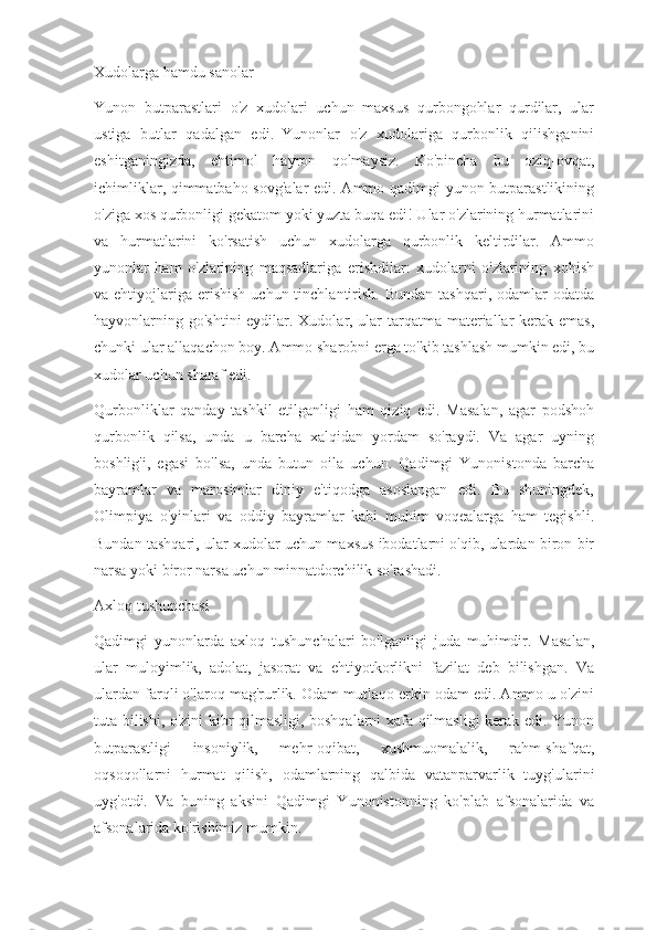 Xudolarga hamdu sanolar
Yunon   butparastlari   o'z   xudolari   uchun   maxsus   qurbongohlar   qurdilar,   ular
ustiga   butlar   qadalgan   edi.     Yunonlar   o'z   xudolariga   qurbonlik   qilishganini
eshitganingizda,   ehtimol   hayron   qolmaysiz.   Ko'pincha   bu   oziq-ovqat,
ichimliklar, qimmatbaho sovg'alar  edi. Ammo qadimgi yunon butparastlikining
o'ziga xos qurbonligi gekatom yoki yuzta buqa edi! Ular o'zlarining hurmatlarini
va   hurmatlarini   ko'rsatish   uchun   xudolarga   qurbonlik   keltirdilar.   Ammo
yunonlar   ham   o'zlarining   maqsadlariga   erishdilar:   xudolarni   o'zlarining   xohish
va ehtiyojlariga  erishish   uchun tinchlantirish.  Bundan  tashqari,  odamlar   odatda
hayvonlarning go'shtini  eydilar. Xudolar, ular  tarqatma materiallar  kerak emas,
chunki ular allaqachon boy. Ammo sharobni erga to'kib tashlash mumkin edi, bu
xudolar uchun sharaf edi.
Qurbonliklar   qanday   tashkil   etilganligi   ham   qiziq   edi.   Masalan,   agar   podshoh
qurbonlik   qilsa,   unda   u   barcha   xalqidan   yordam   so'raydi.   Va   agar   uyning
boshlig'i,   egasi   bo'lsa,   unda   butun   oila   uchun.   Qadimgi   Yunonistonda   barcha
bayramlar   va   marosimlar   diniy   e'tiqodga   asoslangan   edi.   Bu   shuningdek,
Olimpiya   o'yinlari   va   oddiy   bayramlar   kabi   muhim   voqealarga   ham   tegishli.
Bundan tashqari, ular xudolar uchun maxsus ibodatlarni o'qib, ulardan biron bir
narsa yoki biror narsa uchun minnatdorchilik so'rashadi.
Axloq tushunchasi
Qadimgi   yunonlarda   axloq   tushunchalari   bo'lganligi   juda   muhimdir.   Masalan,
ular   muloyimlik,   adolat,   jasorat   va   ehtiyotkorlikni   fazilat   deb   bilishgan.   Va
ulardan farqli o'laroq mag'rurlik. Odam mutlaqo erkin odam edi. Ammo u o'zini
tuta bilishi, o'zini kibr qilmasligi, boshqalarni xafa qilmasligi kerak edi. Yunon
butparastligi   insoniylik,   mehr-oqibat,   xushmuomalalik,   rahm-shafqat,
oqsoqollarni   hurmat   qilish,   odamlarning   qalbida   vatanparvarlik   tuyg'ularini
uyg'otdi.   Va   buning   aksini   Qadimgi   Yunonistonning   ko'plab   afsonalarida   va
afsonalarida ko'rishimiz mumkin. 