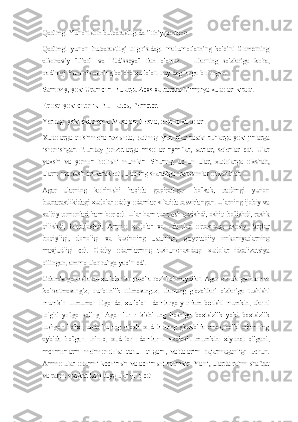 Qadimgi Yunoniston butparastligida ilohiy panteon
Qadimgi   yunon   butparastligi   to'g'risidagi   ma'lumotlarning   ko'pini   Gomerning
afsonaviy   "Iliad"   va   "Odisseya"   dan   olamiz.           Ularning   so'zlariga   ko'ra,
qadimgi Yunonistonning barcha xudolari quyidagilarga bo'lingan:
Samoviy, yoki Uranichn. Bularga Zevs va barcha Olimpiya xudolari kiradi.
Er osti yoki chtonik. Bu Hades, Demeter.
Yerdagi yoki ekumenik. Masalan, Hestia, o'choq xudolari.
Xudolarga qo'shimcha ravishda, qadimgi yunonlar pastki ruhlarga yoki jinlarga
ishonishgan.   Bunday   jonzotlarga   misollar   nymflar,   satrlar,   selenlar   edi.   Ular
yaxshi   va   yomon   bo'lishi   mumkin.   Shuning   uchun   ular,   xudolarga   o'xshab,
ularni maqtashlari kerak edi, ularning sharafiga marosimlar o'tkazdilar.
Agar   ularning   ko'rinishi   haqida   gapiradigan   bo'lsak,   qadimgi   yunon
butparastlikidagi xudolar oddiy odamlar sifatida tasvirlangan. Ularning ijobiy va
salbiy tomonlari ham bor edi. Ular ham turmush qurishdi, oshiq bo'lishdi, rashk
qilishdi,   la'natlashdi.   Ammo   xudolar   va   odamlar   o'rtasidagi   asosiy   farqlar
boqiyligi,   donoligi   va   kuchining   ustunligi,   g'ayritabiiy   imkoniyatlarning
mavjudligi   edi.   Oddiy   odamlarning   tushunchasidagi   xudolar   idealizatsiya
qilingan, ammo ular ruhga yaqin edi.
Odamlarga nisbatan xudolar ko'pincha rozi bo'lmaydilar. Agar siz ularga hurmat
ko'rsatmasangiz,   qurbonlik   qilmasangiz,   ularning   g'azablari   o'zlariga   tushishi
mumkin. Umuman olganda, xudolar odamlarga yordam berishi mumkin, ularni
to'g'ri   yo'lga   soling.   Agar   biror   kishining   boshiga   baxtsizlik   yoki   baxtsizlik
tushgan bo'lsa, unda buning sababi xudolarning g'azabida emas, balki odamning
aybida   bo'lgan.   Biroq,   xudolar   odamlarni   jazolashi   mumkin:   xiyonat   qilgani,
mehmonlarni   mehmondo'st   qabul   qilgani,   va'dalarini   bajarmaganligi   uchun.
Ammo ular odamni kechirishi va achinishi mumkin. Ya'ni, ularda rahm-shafqat
va rahm-shafqat kabi tuyg'ular yo'q edi. 