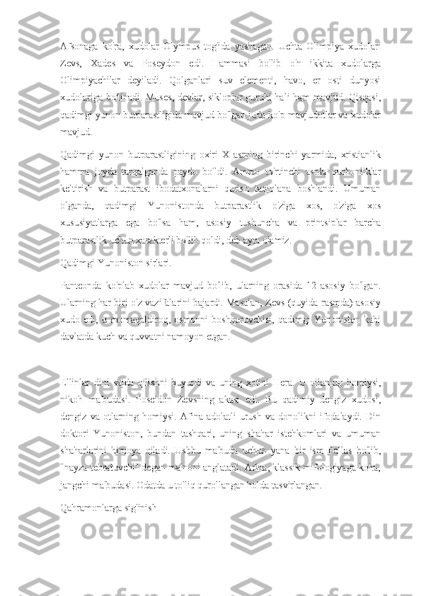 Afsonaga   ko'ra,   xudolar   Olympus   tog'ida   yashagan.   Uchta   Olimpiya   xudolari
Zevs,   Xades   va   Poseydon   edi.   Hammasi   bo'lib   o'n   ikkita   xudolarga
Olimpiyachilar   deyiladi.   Qolganlari   suv   elementi,   havo,   er   osti   dunyosi
xudolariga bo'linadi. Muses, devlar, sikloplar guruhi hali ham mavjud. Qisqasi,
qadimgi yunon butparastligida mavjud bo'lgan juda ko'p mavjudotlar va xudolar
mavjud.
Qadimgi   yunon   butparastligining   oxiri   X   asrning   birinchi   yarmida,   xristianlik
hamma   joyda   tarqalganda   paydo   bo'ldi.   Ammo   to'rtinchi   asrda   qurbonliklar
keltirish   va   butparast   ibodatxonalarni   qurish   taqiqlana   boshlandi.   Umuman
olganda,   qadimgi   Yunonistonda   butparastlik   o'ziga   xos,   o'ziga   xos
xususiyatlarga   ega   bo'lsa   ham,   asosiy   tushuncha   va   printsiplar   barcha
butparastlik uchun xarakterli bo'lib qoldi, deb ayta olamiz.
Qadimgi Yunoniston sirlari.
Panteonda   ko'plab   xudolar   mavjud   bo'lib,   ularning   orasida   12   asosiy   bo'lgan.
Ularning har biri o'z vazifalarini bajardi. Masalan, Zevs (quyida rasmda) asosiy
xudo   edi,   u   momaqaldiroq,   osmonni   boshqaruvchisi,   qadimgi   Yunoniston   kabi
davlatda kuch va quvvatni namoyon etgan.
Ellinlar   dini   sajda   qilishni   buyurdi   va   uning   xotini   Hera.   U   oilaning   homiysi,
nikoh   ma'budasi.   Poseidon   Zevsning   akasi   edi.   Bu   qadimiy   dengiz   xudosi,
dengiz   va  otlarning  homiysi.   Afina  adolatli   urush   va   donolikni   ifodalaydi.  Din
doktori   Yunoniston,   bundan   tashqari,   uning   shahar   istehkomlari   va   umuman
shaharlarini   himoya   qiladi.   Ushbu   ma'buda   uchun   yana   bir   ism   Pallas   bo'lib,
"nayza tebratuvchi" degan ma'noni anglatadi. Afina, klassik mifologiyaga ko'ra,
jangchi ma'budasi. Odatda u to'liq qurollangan holda tasvirlangan.
Qahramonlarga sig'inish 