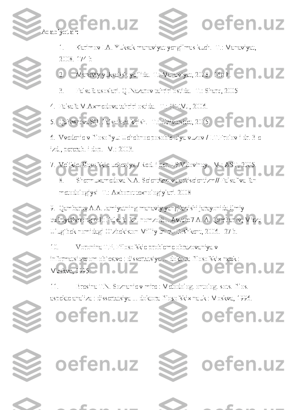 Adabiyotlar:
1. Karimov I.A. Yuksak manaviyat yengilmas kuch. -T.: Manaviyat, 
2008.-174 b 
2. Manaviy yuksalish yo`lida.-T.: Manaviyat, 2008. -140 b.
3. Falsafa asoslari. Q .Nazarov tahriri ostida.  - T. : Sh arq, 2005
4. Falsafa M.Axmedova tahriri ostida. -T.: O`FMJ, 2006.
5. Qahharova SH. Falsafag a kirish. -T.: Universitet, 2005. 
6. Vvedenie v filosofiyu: Uchebnoe posobie dlya vuzov / I.T.Frolov i dr. 3-e 
izd., pererab. i dop. -M.: 2003. 
7. Velikie filosofskie ucheniya / Red. i per. I.S.Vdovinoy. -M.: AST, 2005. 
8. Shermuxamedova N.A. Scientizm va antiscientizm// Falsaf va fan 
metodologiysi -T.: Axborot texnologiylari. 2008
9. Qambarov A.A. Jamiyatning manaviy yangilanishi jarayonida ilmiy 
qadriyatlarning roli: Falsafa fan. nomzodi... Avtoref/ A. A. Qambarov; Mirzo
Ulug`bek nomidagi O`zbekiston Milliy un-ti.-Toshkent, 2006.- 27 b.
10. Voronina T.P. Filosofskie probleme obrazovaniya v 
informatsionnom ob`estve : dissertatsiya ... doktora filosofskix nauk : 
Moskva, 1995.
11. Bresina T.N. Soznanie v mire : Metodolog. ontolog. sots.-filos. 
aspekte analiza : dissertatsiya ... doktora filosofskix nauk : Moskva, 1996. 