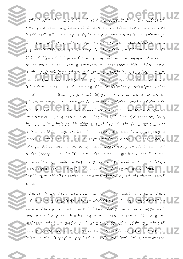 Perikl   hukmronligi   davri   (443—   429)   Afina   kuchqudratining   eng   kuchaygan,
siyosiy tuzumning eng demokratlashgan va madaniyatning ravnaq topgan davri
hisoblanadi.   Afina   Yu.ning   asosiy   iqtisodiy   va   madaniy   markaziga   aylanadi,   u
dengizda   hukmronlikni   o z   qo liga   olgan.   Afina   bilan   Sparta   o rtasida   Yu.daʻ ʻ ʻ
gegemon bo lish, savdo yo llariga egalik qilish uchun kurash Peloponnes urushi	
ʻ ʻ
(431—404)ga   olib   kelgan,   u  Afinaning  mag lubiyati   bilan   tugagan.   Spartaning	
ʻ
yunon davlatlari ichki ishlariga aralashuvi miloddan avvalgi 395—387 yillardagi
Korinf urushini keltirib chiqargan. 4-asrda Fiva vaqtinchalik yuksalgan. Levktra
jangida   (miloddan   avvalgi   371   yil)   fivaliklar   Sparta   qo shinini   tormor	
ʻ
keltirishgan.   4-asr   o rtasida   Yu.ning   shim.da   Makedoniya   yuksalgan.   Uning	
ʻ
podshohi   Filip   II   Xeroneya   jangida   (338)   yunon   shaharlari   koalitsiyasi   ustidan
g alaba qozonib Yu.ni tobe etgan. Aleksandr (Iskandar) saltanati parchalangach,	
ʻ
ellinizm   davrida   (3—2-asrlar)   Yu.da   hukmron   bo lish   uchun   kurashayotgan	
ʻ
harbiylashgan   tipdagi   davlatlar   va   ittifoqlar   ko p   bo lgan   (Makedoniya,   Axey	
ʻ ʻ
ittifoqi,   Etoliya   ittifoqi).   Miloddan   avvalgi   197   yil   Kinoskefal   jangida   Rim
qo shinlari   Makedoniya   ustidan   g alaba   qozongach,   Rim   Yu.dagi   oligarxiyani	
ʻ ʻ
quvvatlab,   mamlakatning   ichki   ishlariga   aralasha   boshlaydi.   Miloddan   avvalgi
148   yil   Makedoniya,   Illiriya   va   Epir   Rim   provinsiyasiga   aylantirilganlar.   146
yildan   (Axey   ittifoqi   rimliklar   tomonidan   tormor   etilgandan   so ng)   Yu.Rimga	
ʻ
tobe   bo lgan   (miloddan   avvalgi   27   yildan   uning   hududida   Rimning   Axaya	
ʻ
provinsiyasi   barpo   etilgan),   faqat   nomiga   Afinagina   erkin   shahar   deb
hisoblangan. Milodiy 4-asrdan Yu.Vizantiyaning asosiy tarkibiy qismini tashkil
etgan.
Falsafasi.   Antik   falsafa   falsafa   tarixida   muhim   o rin   tutadi.   U   avvalo,   falsafa	
ʻ
tushunchasining fanga kirib kelishiga sababchi bo ldi, hozirgi kungacha bo lgan
ʻ ʻ
barcha falsafaga hal qiluvchi ta sir ko rsatdi. Yuz yil davom etgan tayyorgarlik	
ʼ ʻ
davridan   so ng   yunon   falsafasining   mumtoz   davri   boshlandi.   Uning   gullab	
ʻ
yashnashi   miloddan   avvalgi   7—6-asrlarga   to g ri   keldi,   ta siri   esa   ming   yil	
ʻ ʻ ʼ
mobaynida sezilib turdi. Vizantiya va islom mamlakatlarida yunon falsafasining
hukmron ta siri keyingi ming yillikda saqlanib qoldi; keyinchalik, Renessans va	
ʼ 