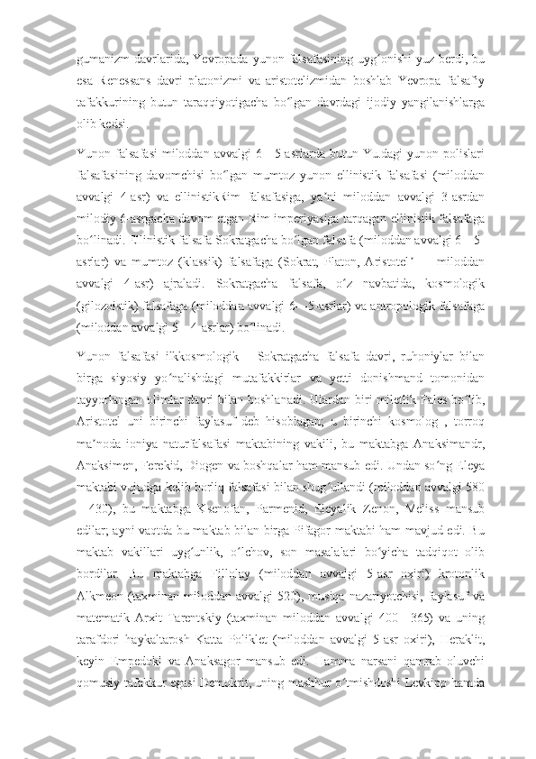 gumanizm  davrlarida, Yevropada  yunon  falsafasining  uyg onishi   yuz  berdi,  buʻ
esa   Renessans   davri   platonizmi   va   aristotelizmidan   boshlab   Yevropa   falsafiy
tafakkurining   butun   taraqqiyotigacha   bo lgan   davrdagi   ijodiy   yangilanishlarga	
ʻ
olib kedsi.
Yunon  falsafasi  miloddan  avvalgi  6—5-asrlarda  butun  Yu.dagi  yunon  polislari
falsafasining   davomchisi   bo lgan   mumtoz   yunon   ellinistik   falsafasi   (miloddan	
ʻ
avvalgi   4-asr)   va   ellinistikRim   falsafasiga,   ya ni   miloddan   avvalgi   3-asrdan	
ʼ
milodiy 6-asrgacha davom etgan Rim imperiyasiga tarqagan ellinistik falsafaga
bo linadi. Ellinistik falsafa Sokratgacha bo lgan falsafa (miloddan avvalgi 6—5-	
ʻ ʻ
asrlar)   va   mumtoz   (klassik)   falsafaga   (Sokrat,   Platon,   Aristotel   —   miloddan	
ʼ
avvalgi   4-asr)   ajraladi.   Sokratgacha   falsafa,   o z   navbatida,   kosmologik	
ʻ
(gilozoistik) falsafaga (miloddan avvalgi 6—5-asrlar) va antropologik falsafaga
(miloddan avvalgi 5—4-asrlar) bo linadi.	
ʻ
Yunon   falsafasi   ilkkosmologik—   Sokratgacha   falsafa   davri,   ruhoniylar   bilan
birga   siyosiy   yo nalishdagi   mutafakkirlar   va   yetti   donishmand   tomonidan	
ʻ
tayyorlangan  olimlar  davri  bilan  boshlanadi.  Ulardan biri  miletlik Fales   bo lib,	
ʻ
Aristotel   uni   birinchi   faylasuf   deb   hisoblagan;   u   birinchi   kosmolog   ,   torroq
ma noda   ioniya   naturfalsafasi   maktabining   vakili,   bu   maktabga   Anaksimandr,	
ʼ
Anaksimen, Ferekid, Diogen va boshqalar ham mansub edi. Undan so ng Eleya	
ʻ
maktabi vujudga kelib borliq falsafasi bilan shug ullandi (miloddan avvalgi 580	
ʻ
—430),   bu   maktabga   Ksenofan,   Parmenid,   Eleyalik   Zenon,   Meliss   mansub
edilar; ayni vaqtda bu maktab bilan birga Pifagor maktabi ham mavjud edi. Bu
maktab   vakillari   uyg unlik,   o lchov,   son   masalalari   bo yicha   tadqiqot   olib	
ʻ ʻ ʻ
bordilar.   Bu   maktabga   Fillolay   (miloddan   avvalgi   5-asr   oxiri)   krotonlik
Alkmeon  (taxminan   miloddan   avvalgi   520),   musiqa   nazariyotchisi,   faylasuf   va
matematik   Arxit   Tarentskiy   (taxminan   miloddan   avvalgi   400—365)   va   uning
tarafdori   haykaltarosh   Katta   Poliklet   (miloddan   avvalgi   5-asr   oxiri),   Heraklit,
keyin   Empedokl   va   Anaksagor   mansub   edi.   Hamma   narsani   qamrab   oluvchi
qomusiy tafakkur egasi Demokrit, uning mashhur o tmishdoshi Levkipp hamda	
ʻ 