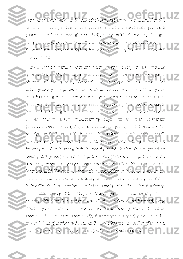 Demokrit maktabi vakillari Sokratgacha kosmologiyaning oxirida turadilar. Shu
bilan   birga   so nggi   davrda   antropologik   sofistikada   rivojlanish   yuz   berdiʻ
(taxminan   miloddan   avvalgi   475—375),   uning   vakillari,   asosan,   Protagor,
Gorgiy,   Gippiy,   Prodik   bo lgan.   Yunon   falsafasining   eng   mashhur   3   vakili   —	
ʻ
Sokrat,   Platon,   Aristotel   tufayli   Afina   taxminan   1000   yil   yunon   falsafasining
markazi bo ldi.	
ʻ
Tarixda   birinchi   marta   Sokrat   tomonidan   insonni   falsafiy   anglash   masalasi
qo yildi.  Platon  falsafani   tugallangan  dunyoqarash   —  siyosiy  va   mantiqiyetnik	
ʻ
sistema   sifatida   yaratdi;   Aristotel   esa   falsafaga   haqiqiy   mavjudlikni
tadqiqiynazariy   o rganuvchi   fan   sifatida   qaradi.   Bu   3   mashhur   yunon	
ʻ
mutafakkirining har biri o sha vaqtdan buyon o zicha alohida va turli shakllarda	
ʻ ʻ
2   ming   yildan   buyon   jahon   falsafasining   rivojlanishiga   ta sir   ko rsatib   keladi.	
ʼ ʻ
Yunon   falsafasining   ellinistikrim   davri   bir-biri   bilan   parallel   ravishda   mavjud
bo lgan   muhim   falsafiy   maktablarning   paydo   bo lishi   bilan   boshlanadi	
ʻ ʻ
(miloddan   avvalgi   4-asr);   faqat   neoplatonizm   keyinroq   —   500   yildan   so ng	
ʻ
vujudga   keldi.   Sokrat   ta sirida   butun   bir   maktablar   guruhi   tashkil   topadi:	
ʼ
sokratchilar   (asosiy   vakili   Ksenofont),   megar   maktabi   (unga   Evbulid   va
imkoniyat   tushunchasining   birinchi   nazariyotchisi   Diodor   Kronos   (miloddan
avvalgi   307   yilv.e.)   mansub   bo lgan),   siniklar   (Antisfen,   Diogen),   birmuncha	
ʻ
keyinroq jamiyatni diniy qayta o zgartiruvchi pruzalik Dion Xrizost; pirovardida
ʻ
kirena maktabi (Aristipp va Evgemer). Bu maktablar unchalik uzoq yashamadi.
Platon   tarafdorlari   Platon   akademiyasi   nomi   ostidagi   falsafiy   maktabga
birlashdilar (qad. Akademiya — miloddan avvalgi 348—270, o rta Akademiya	
ʻ
— miloddan avvalgi 315—215, yangi Akademiya — miloddan avvalgi 160 —
milodiy   529;   o rta   Akademiyaning   vakillari   —   Arkesilay   va   Karnead;   yangi	
ʻ
Akademiyaning   vakillari   —   Sitseron   va   Mark   Terensiy   Varron   (miloddan
avvalgi   116   —  miloddan   avvalgi   28);   Akademiyadan   keyin  ("yangi"sidan   farq
qilgan   holda)   platonizm   vujudga   keldi.   Unga   boshqa   faylasuflar   bilan   birga
Plutarx (taxminan 45—120) va Frasill (Platon sharhlovchisi) kirgan. 