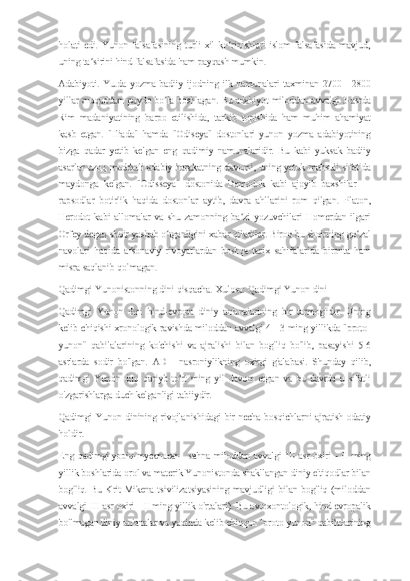 holati   edi.   Yunon   falsafasining   turli   xil   ko rinishlari   islom   falsafasida   mavjud,ʻ
uning ta sirini hind falsafasida ham payqash mumkin.	
ʼ
Adabiyoti.   Yu.da   yozma   badiiy   ijodning   ilk   namunalari   taxminan   2700—2800
yillar muqaddam paydo bo la boshlagan. Bu adabiyot miloddan avvalgi 3-asrda	
ʻ
Rim   madaniyatining   barpo   etilishida,   tarkib   topishida   ham   muhim   ahamiyat
kasb   etgan.   "Iliada"   hamda   "Odiseya"   dostonlari   yunon   yozma   adabiyotining
bizga   qadar   yetib   kelgan   eng   qadimiy   namunalaridir.   Bu   kabi   yuksak   badiiy
asarlar uzoq muddatli adabiy harakatning davomi, uning yetuk mahsuli sifatida
maydonga   kelgan.   "Odisseya"   dostonida   Demodok   kabi   ajoyib   baxshilar   —
rapsodlar   botirlik   haqida   dostonlar   aytib,   davra   ahllarini   rom   qilgan.   Platon,
Herodot   kabi   allomalar   va   shu   zamonning   ba zi   yozuvchilari   Homerdan   ilgari	
ʼ
Orfey degan shoir yashab o tganligini xabar qiladilar. Biroq bu shoirning go zal	
ʻ ʻ
navolari   haqida   afsonaviy   rivoyatlardan   boshqa   tarix   sahifalarida   bironta   ham
misra saqlanib qolmagan.
Qadimgi Yunonistonning dini qisqacha. Xulosa: Qadimgi Yunon dini
Qadimgi   Yunon   dini   hind-evropa   diniy   an'analarining   bir   tarmog'idir.   Uning
kelib chiqishi xronologik ravishda miloddan avvalgi 4 - 3-ming yillikda "proto-
yunon"   qabilalarining   ko'chishi   va   ajralishi   bilan   bog'liq   bo'lib,   pasayishi   5-6
asrlarda   sodir   bo'lgan.   AD   -   nasroniylikning   oxirgi   g'alabasi.   Shunday   qilib,
qadimgi   Yunon   dini   qariyb   to'rt   ming   yil   davom   etgan   va   bu   davrda   u   sifatli
o'zgarishlarga duch kelganligi tabiiydir.
Qadimgi Yunon dinining rivojlanishidagi  bir necha bosqichlarni ajratish odatiy
holdir.
Eng  qadimgi   yopiq-mycenaean       sahna   miloddan  avvalgi   III  asr   oxiri   -  II  ming
yillik boshlarida orol va materik Yunonistonda shakllangan diniy e'tiqodlar bilan
bog'liq.   Bu   Krit-Mikena   tsivilizatsiyasining   mavjudligi   bilan   bog'liq   (miloddan
avvalgi III asr oxiri - II ming yillik o'rtalari). Bu avtoxontologik, hind-evropalik
bo'lmagan diniy an'analar va yaqinda kelib chiqqan "proto-yunon" qabilalarining 