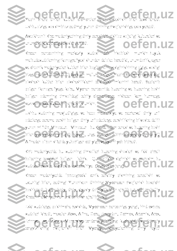 Yaqin   Sharq   dinlari   kultlari   elementlari   bilan   birlashishi   bilan   tavsiflanadi.
Ushbu o'ziga xos simbioz qadimgi yunon dinining rivojlanishiga asos yaratdi.
Avtokhtonli Kret madaniyatining diniy qarashlari qishloq xo'jaligi kulturalari va
unumdorlik kultlariga asoslangan edi.
Kretan   panteonining   markaziy   xudosi   deb   hisoblash   mumkin   Buyuk
ma'budaxudolarning ikonografiyasi shundan dalolat beradiki, unumdorlik, agrar
va chtonik madaniyatlar kultlari bilan bog'liq. Uning sig'inishining o'ziga xosligi
bizga   neolit   \u200b\u200bdavridan   ma'lum   bo'lgan   Yaqin   Sharq   mintaqasidagi
o'xshash   kultlar   bilan   o'xshashliklarni   ta'kidlash   imkonini   beradi.   Saqlanib
qolgan   ikonografiyaga   ko'ra,   Myenan   panteonida   buqaning   va   buqaning   boshi
bo'lgan   odamning   timsolidagi   tabiiy   elementlarga   nisbatan   kam   hurmatga
sazovor erkak xudolarini ajratish mumkin.
Ushbu   xudoning   mavjudligiga   va   hatto   matriarxiya   va   patriarxal   diniy   urf-
odatlarga qarama-qarshi bo'lgan diniy urf-odatlarga qarshilikning bilvosita dalili
yunon mifidir.   Minotaur.       Minotaur - bu Kritda odam tanasi va buqaning boshi
bilan   yashaydigan   yirtqich   hayvon,   unga   qurilgan   labirintda   yashaydi,   har   yili
Afinadan o'lpon sifatida yuborilgan etti yigit va ayolni yeb bitiradi.
Krit   madaniyatida   bu   xudoning   timsollari   buqaning   shoxlari   va   ikki   qirrali
boltaning   tasvirlari   bo'lgan   -   labris.       Qurbonliklar   sig'inishi   va   marosim   bu
xudoga bevosita bog'liqdir.   tavromahiya      (buqa bilan jang).
Kretan   madaniyatida   "protogreek"   etnik   tarkibiy   qismining   tarqalishi   va
ustunligi   bilan,   qadimgi   Yunoniston   dinining   Mycenaean   rivojlanish   bosqichi
boshlanadi, bu madaniy, diniy, siyosiy doimiylik bilan ajralib turuvchi mahalliy
Kretan madaniyati namunalari bilan ajralib turadi.
Eski xudolarga qo'shimcha ravishda, Myceneean panteoniga yangi, hind-evropa
xudolari   kiradi,   masalan   Zevs,   Afina,   Gera,   Poseydon,   Germes,   Artemis,   Ares,
Erinnya       va   hokazo.   Monarxiya   tendentsiyalarining   kuchayishi   va   ijtimoiy
tengsizlikning   rivojlanishi   bilan   Myeneya   jamiyatlarining   diniy   hayoti 