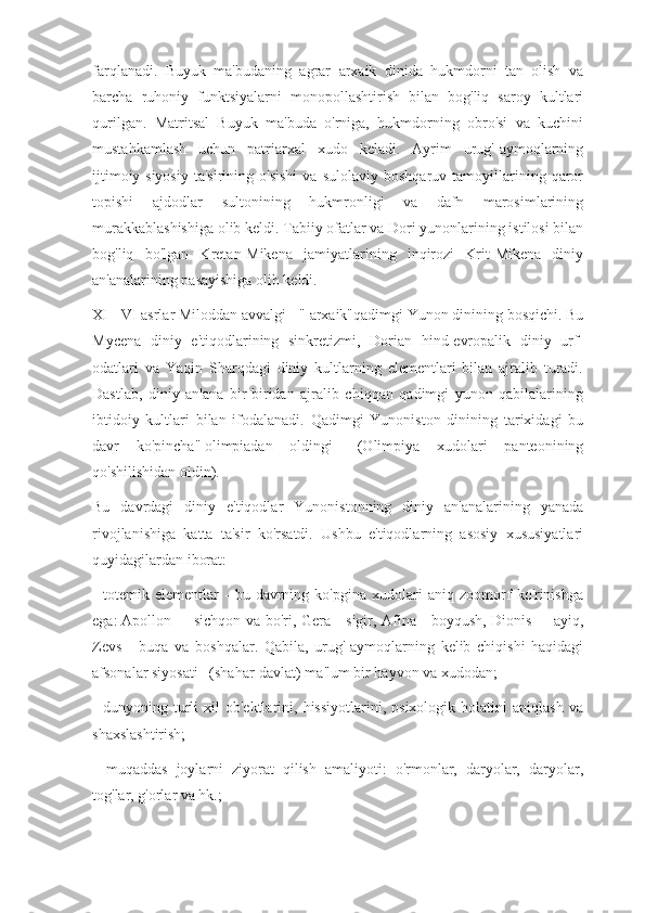 farqlanadi.   Buyuk   ma'budaning   agrar   arxaik   dinida   hukmdorni   tan   olish   va
barcha   ruhoniy   funktsiyalarni   monopollashtirish   bilan   bog'liq   saroy   kultlari
qurilgan.   Matritsal   Buyuk   ma'buda   o'rniga,   hukmdorning   obro'si   va   kuchini
mustahkamlash   uchun   patriarxal   xudo   keladi.   Ayrim   urug'-aymoqlarning
ijtimoiy-siyosiy   ta'sirining   o'sishi   va   sulolaviy   boshqaruv   tamoyillarining   qaror
topishi   ajdodlar   sultonining   hukmronligi   va   dafn   marosimlarining
murakkablashishiga olib keldi. Tabiiy ofatlar va Dori yunonlarining istilosi bilan
bog'liq   bo'lgan   Kretan-Mikena   jamiyatlarining   inqirozi   Krit-Mikena   diniy
an'analarining pasayishiga olib keldi.
XI - VI asrlar Miloddan avvalgi - "   arxaik"qadimgi Yunon dinining bosqichi. Bu
Mycena   diniy   e'tiqodlarining   sinkretizmi,   Dorian   hind-evropalik   diniy   urf-
odatlari   va   Yaqin   Sharqdagi   diniy   kultlarning   elementlari   bilan   ajralib   turadi.
Dastlab,   diniy   an'ana   bir-biridan   ajralib   chiqqan   qadimgi   yunon   qabilalarining
ibtidoiy   kultlari   bilan   ifodalanadi.   Qadimgi   Yunoniston   dinining   tarixidagi   bu
davr   ko'pincha"   olimpiadan   oldingi       (Olimpiya   xudolari   panteonining
qo'shilishidan oldin).
Bu   davrdagi   diniy   e'tiqodlar   Yunonistonning   diniy   an'analarining   yanada
rivojlanishiga   katta   ta'sir   ko'rsatdi.   Ushbu   e'tiqodlarning   asosiy   xususiyatlari
quyidagilardan iborat:
-   totemik   elementlar   -   bu   davrning   ko'pgina   xudolari   aniq   zoomorf   ko'rinishga
ega:   Apollon -       sichqon va bo'ri, Gera - sigir, Afina - boyqush,   Dionis -       ayiq,
Zevs   -   buqa   va   boshqalar.   Qabila,   urug'-aymoqlarning   kelib   chiqishi   haqidagi
afsonalar   siyosati      (shahar-davlat) ma'lum bir hayvon va xudodan;
-   dunyoning  turli   xil   ob'ektlarini,   hissiyotlarini,   psixologik  holatini   aniqlash   va
shaxslashtirish;
-   muqaddas   joylarni   ziyorat   qilish   amaliyoti:   o'rmonlar,   daryolar,   daryolar,
tog'lar, g'orlar va hk.; 