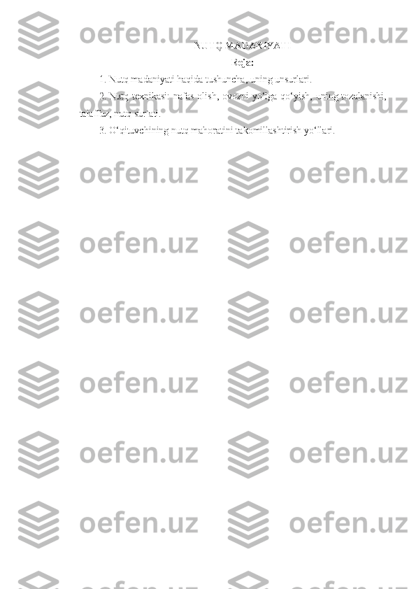 NUTQ MАDАNIYATI
Reja:
1. Nutq mаdаniyati hаqidа tushunchа, uning unsurlаri. 
2. Nutq tехnikаsi:  nаfаs оlish, оvоzni  yo‘lgа qo‘yish, uning tоzаlаnishi,
tаlаffuz, nutq sur`аti. 
3. O‘qituvchining nutq mаhоrаtini tаkоmillаshtirish yo‘llаri.  