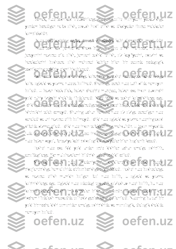 Demak,   nutq   texnikasi   o'quvchilarga   nutqning   to'liq   mohiyatini   yetkazishga
yordam   beradigan   nafas   olish,   tovush   hosil   qilish   va   diksiyadan   iborat   malakalar
kompleksidir.  
Nutq   texnikasining   nafas,   tovush   va   diksiya   kabi   elementlari   mavjuddir.
Nutq   texnikasi   jamoa   va   shaxs   bilan   muloqot   qilish   mahorati,   muloqot
jarayonini   nazorat   qila   olish,   jamoani   tashkil   qilish,   o'z   kayfiyatini,   ovozini   va
harakatlarini   boshqara   olish   mahorati   kabilar   bilan   bir   qatorda   pedagogik
texnikaning tarkibiy qismi hisoblanadi.
Inson nutqi amalga oshirilishiga ko'ra ichki va tashqi nutqqa, tashkil etilishiga
ko'ra og'zaki va yozma nutqqa bo'linadi. Sharoitga qarab nutq turli xilda namoyon
bo'ladi.   U   bazan   istak-tilak,   ba'zan   chaqiriq-murojaat,   ba'zan   esa   inson   quvonchi
yoki   ruhiy   iztirobi   shaklida   ifodalanadi.   Nutq   ichki   va   tashqi   ko'rniishlarga   ega.
Ichki nutq odamning o'z ichida gapiradigan passiv nutqi bo'lib, u ikkinchi kishiniig
ishtirokini   talab   etmaydi.   Shuning   uchun   ham   bu   nutq   o'z-o'ziga   qaratilgan   nutq
sanaladi va uni nazorat qilib bo'lmaydi. Ichki nutq og'zaki va yozma nutqning asosi
sifatida xizmat qiladi. Ichki nutq inson tafakkurining mahsulidir. U inson miyasida
juda   tez   sur'atlarda   sodir   bo'lib,   faqat   insonning   o'zigagina   ma'lum   bo'ladi.   Ichki
nutq ba'zan xayol, fantaziya kabi psixologik xususiyatlar bilan bog'lanib ketadi.
Tashqi   nutq   esa   ikki   yoki   undan   ortiq   kishilar   uchun   amalga   oshirilib,
atrofdagilarga fikr-mulohazalarni bildirish uchun tashkil etiladi.
Shuning   uchun   nutq   madaniyatini   shakllantirishda   ichki   nutqni
rivojlantirishga ham alohida e'tibor berishga to'g'ri keladi. Tashqi nutq boshqalarga
va   nazorat   qilish   mumkin   bo'lgan   faol   nutq   bo'lib,   u   og'zaki   va   yozma
ko'rinishlarga ega. Og'zaki  nutq odatdagi tovushli so'zlashuv  nutqi bo'lib, bu nutq
ko'proq-ohang   va   turli   imo-ishoralar   bilan   aloqadordir.   Og'zaki   nutqda   fikrni
ixcham ifodalash maqsadida to'liqsiz gaplar keng qo'llaniladi.  Nutqning bu turi bir
yoki bir necha kishi tomonidan amalga oshirishida va monologik, dialogik shaklda
namoyon bo'ladi. 