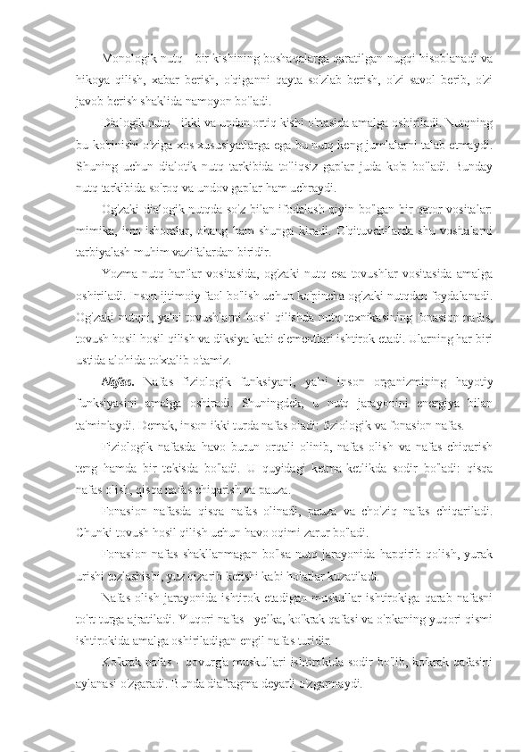 Monologik nutq - bir kishining boshaqalarga qaratilgan nugqi hisoblanadi va
hikoya   qilish,   xabar   berish,   o'qiganni   qayta   so'zlab   berish,   o'zi   savol   berib,   o'zi
javob berish shaklida namoyon bo'ladi.
Dialogik nutq - ikki va undan ortiq kishi o'rtasida amalga oshiriladi. Nutqning
bu ko'rinishi o'ziga xos xususiyatlarga ega bu nutq keng jumlalarni talab etmaydi.
Shuning   uchun   dialotik   nutq   tarkibida   to'liqsiz   gaplar   juda   ko'p   bo'ladi.   Bunday
nutq tarkibida so'roq va undov gaplar ham uchraydi.
Og'zaki dialogik nutqda so'z bilan ifodalash qiyin bo'lgan bir qator vositalar:
mimika,   imo-ishoralar,   ohang   ham   shunga   kiradi.   O'qituvchilarda   shu   vositalarni
tarbiyalash muhim vazifalardan biridir.
Yozma   nutq   harflar   vositasida,   og'zaki   nutq   esa   tovushlar   vositasida   amalga
oshiriladi. Inson ijtimoiy faol bo'lish uchun ko'pincha og'zaki nutqdan foydalanadi.
Og'zaki nutqni, ya'ni  tovushlarni hosil qilishda nutq texnikasining fonasion nafas,
tovush hosil hosil qilish va diksiya kabi elementlari ishtirok etadi. Ularning har biri
ustida alohida to'xtalib o'tamiz.
Nafas.   Nafas   fiziologik   funksiyani,   ya'ni   inson   organizmining   hayotiy
funksiyasini   amalga   oshiradi.   Shuningdek,   u   nutq   jarayonini   energiya   bilan
ta'minlaydi. Demak, inson ikki turda nafas oladi: fiziologik va fonasion nafas.
Fiziologik   nafasda   havo   burun   orqali   olinib,   nafas   olish   va   nafas   chiqarish
teng   hamda   bir   tekisda   bo'ladi.   U   quyidagi   ketma-ketlikda   sodir   bo'ladi:   qisqa
nafas olish, qisqa nafas chiqarish va pauza.
Fonasion   nafasda   qisqa   nafas   olinadi,   pauza   va   cho'ziq   nafas   chiqariladi.
Chunki tovush hosil qilish uchun havo oqimi zarur bo'ladi.
Fonasion   nafas   shakllanmagan   bo'lsa   nutq   jarayonida   hapqirib   qolish,   yurak
urishi tezlashishi, yuz qizarib ketishi kabi holatlar kuzatiladi.
Nafas   olish   jarayonida   ishtirok   etadigan   muskullar   ishtirokiga   qarab   nafasni
to'rt turga ajratiladi. Yuqori nafas - yelka, ko'krak qafasi va o'pkaning yuqori qismi
ishtirokida amalga oshiriladigan engil nafas turidir.
Ko'krak nafas – qovurg'a muskullari ishtirokida sodir bo'lib, ko'krak qafasini
aylanasi o'zgaradi. Bunda diafragma deyarli o'zgarmaydi. 