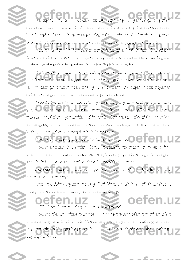 Diafragmal   nafas   –   ko'krak   qafasi   hajmining   bo'ylamasiga   o'zgarishi
natijasida   amalga   oshadi.   Diafragmal-qorin   nafas   ko'krak   qafasi   muskullarining
ko'ndalangiga   hamda   bo'ylamasiga   o'zgarishi,   qorin   muskullarining   o'zgarishi
asosida hosil bo'ladi. Shu nafas fonasion nafas uchun eng qulayi hisoblanadi.
Nutq   tovushlari   cho'ziq   nafas   chiqarish   jarayonida   hosil   bo'ladi.   Shu   sababli
fonasion   nafas   va   tovush   hosil   qilish   jarayonini   takomillashtirishda   diafragmal-
qorin nafasni rivojlantiriuvchi mashqlardan foydalanish lozim.
O'qituvchining   nafas   olishini   tartibga   solish   uchun   juda   ko'plab   mashqlar
belgilangan. Shulardan biri, yerga chalqancha yotgan holda burun orqali uzoq vaqt
davom   etadigan   chuqur   nafas   olish   yoki   shu   holatni   tik   turgan   holda   qaytarish
nafas olish organlarining to'g'ri ishlashiga yordam beradi.
Tovush.  O'qituvchilar orasida tabiiy ravishda ijobiy ta'sir etadigan, jarangdor,
yoqimli   tovush   egalari   juda   kam   uchraydi.   Yaxshi   tovush   yillar   o'tishi   bilan,
maxsus   mashqlar   yordamida   chiniqtirib   borilmasa,   o'zgarishi   mumkin.
Shuningdek,   har   bir   insonning   tovushi   maxsus   mashqlar   asosida   chiniqtirilsa
kuchli, o'zgaruvchan va jarangdor bo'lishi mumkin.
Tovush apparatining tuzilishi bilan tanishib chiqamiz. 
Tovush   apparati   3   qismdan   iborat:   generator,   rezonator,   energiya   tizimi.
Generator  tizim – tovushni  generasiyalaydi, tovush paylarida va og'iz bo'shlig'ida
sodir bo'ladi. Tovushlarni tonal va shovqin tovushlarga ajratadi.
Rezonator   tizimga   halqum,   og'iz   va   burun   bo'shlig'i   kiradi.   U   nutq
dinamikligini ta'minlaydi.
Energetik   tizimga   yuqori   nafas   yo'llari   kirib,   tovush   hosil   qilishda   ishtirok
etadigan havo oqimining tezligi va hajmini ta'minlaydi.
4. O'qituvchi tovushining muhim xususiyatlari
Tovush o'pkadan chiqayotgan havo oqimining tovush paylari tomonidan to'sib
qolinishi  natijasida  hosil  bo'ladi. Tovushning muhim  jihatlari  tovush  apparatining
qay   darajada   shakllanganligiga   bog'liq.   O'qituvchi   tovushining   muhim   jihatlariga
quyidagilar kiradi: 