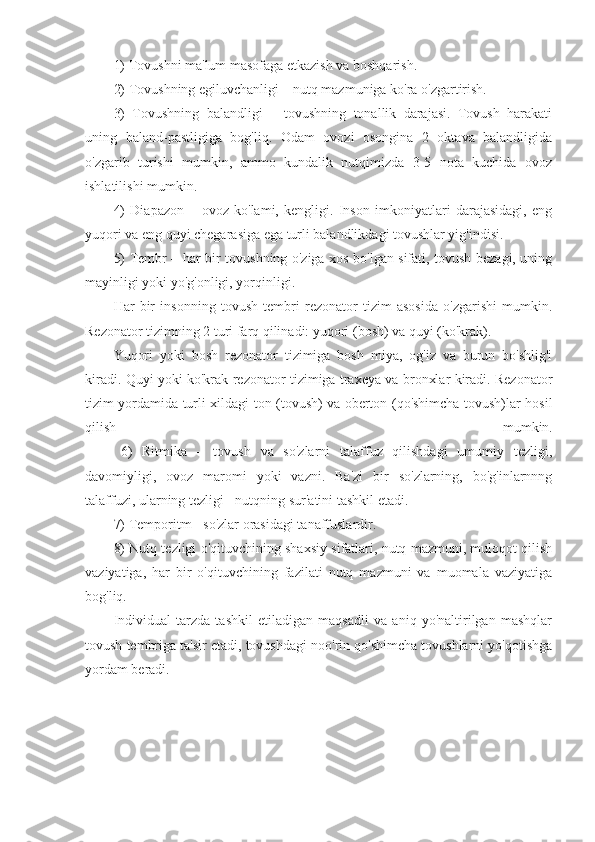 1) Tovushni ma'lum masofaga etkazish va boshqarish.
2) Tovushning egiluvchanligi – nutq mazmuniga ko'ra o'zgartirish.
3)   Tovushning   balandligi   –   tovushning   tonallik   darajasi.   Tovush   harakati
uning   baland-pastligiga   bog'liq.   Odam   ovozi   osongina   2   oktava   balandligida
o'zgarib   turishi   mumkin,   ammo   kundalik   nutqimizda   3-5   nota   kuchida   ovoz
ishlatilishi mumkin.
4)   Diapazon   –   ovoz   ko'lami,   kengligi.   Inson   imkoniyatlari   darajasidagi,   eng
yuqori va eng quyi chegarasiga ega turli balandlikdagi tovushlar yig'indisi.
5) Tembr – har bir tovushning o'ziga xos bo'lgan sifati, tovush bezagi, uning
mayinligi yoki yo'g'onligi, yorqinligi.
Har   bir   insonning   tovush   tembri   rezonator   tizim   asosida   o'zgarishi   mumkin.
Rezonator tizimning 2 turi farq qilinadi: yuqori (bosh) va quyi (ko'krak).
Yuqori   yoki   bosh   rezonator   tizimiga   bosh   miya,   og'iz   va   burun   bo'shlig'i
kiradi. Quyi yoki ko'krak rezonator tizimiga traxeya va bronxlar kiradi. Rezonator
tizim yordamida turli xildagi ton (tovush) va oberton (qo'shimcha tovush)lar hosil
qilish   mumkin.
6)   Ritmika   –   tovush   va   so'zlarni   talaffuz   qilishdagi   umumiy   tezligi,
davomiyligi,   ovoz   maromi   yoki   vazni.   Ba'zi   bir   so'zlarning,   bo'g'inlarnnng
talaffuzi, ularning tezligi - nutqning sur'atini tashkil etadi.
7) Temporitm - so'zlar orasidagi tanaffuslardir.
8) Nutq tezligi o'qituvchining shaxsiy sifatlari, nutq mazmuni, muloqot qilish
vaziyatiga,   har   bir   o'qituvchining   fazilati   nutq   mazmuni   va   muomala   vaziyatiga
bog'liq.
Individual   tarzda   tashkil   etiladigan   maqsadli   va   aniq   yo'naltirilgan   mashqlar
tovush tembriga ta'sir etadi, tovushdagi noo'rin qo'shimcha tovushlarni yo'qotishga
yordam beradi. 