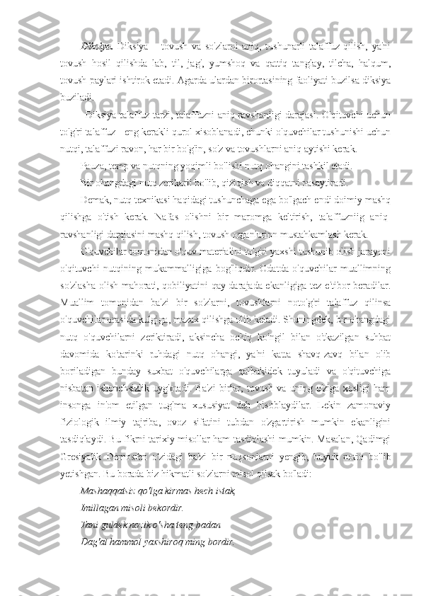 Diksiya.   Diksiya   –   tovush   va   so'zlarni   aniq,   tushunarli   talaffuz   qilish,   ya'ni
tovush   hosil   qilishda   lab,   til,   jag',   yumshoq   va   qattiq   tanglay,   tilcha,   halqum,
tovush paylari ishtirok etadi. Agarda ulardan birortasining faoliyati buzilsa diksiya
buziladi.
Diksiya-talaffuz tarzi, talaffuzni aniq ravshanligi  darajasi. O'qituvchi  uchun
to'g'ri talaffuz - eng kerakli qurol xisoblanadi, chunki o'quvchilar tushunishi uchun
nutqi, talaffuzi ravon, har bir bo'g'in, so'z va tovushlarni aniq aytishi kerak.
Pauza, temp va nutqning yoqimli bo'lishi nutq ohangini tashkil etadi.
Bir ohangdagi nutq zerikarli bo'lib, qiziqish va diqqatni pasaytiradi.
Demak, nutq texnikasi haqidagi tushunchaga ega bo'lgach endi doimiy mashq
qilishga   o'tish   kerak.   Nafas   olishni   bir   maromga   keltirish,   talaffuzniig   aniq-
ravshanligi darajasini mashq qilish, tovush organlarinn mustahkamlash kerak.
O'quvchilar tomonidan o'quv materialini to'g'ri yaxshi tushunib olish jarayoni
o'qituvchi   nutqining   mukammalligiga   bog'liqdir.   Odatda   o'quvchilar   muallimning
so'zlasha olish mahorati, qobiliyatini qay darajada ekanligiga tez e'tibor beradilar.
Muallim   tomonidan   ba'zi   bir   so'zlarni,   tovushlarni   noto'g'ri   talaffuz   qilinsa
o'quvchilar orasida kulgiga, mazax qilishga olib keladi. Shuningdek, bir ohangdagi
nutq   o'quvchilarni   zeriktiradi,   aksincha   ochiq   ko'ngil   bilan   o'tkazilgan   suhbat
davomida   ko'tarinki   ruhdagi   nutq   ohangi,   ya'ni   katta   shavq-zavq   bilan   olib
boriladigan   bunday   suxbat   o'quvchilarga   qalbakidek   tuyuladi   va   o'qituvchiga
nisbatan   ishonchsizlik   uyg'otadi.   Ba'zi   birlar,   tovush   va   uning   o'ziga   xosligi   ham
insonga   in'om   etilgan   tug'ma   xususiyat   deb   hisoblaydilar.   Lekin   zamonaviy
fiziologik   ilmiy   tajriba,   ovoz   sifatini   tubdan   o'zgartirish   mumkin   ekanligini
tasdiqlaydi. Bu fikrni tarixiy misollar ham tasdiqlashi mumkin. Masalan, Qadimgi
Gresiyalik   Demosfen   o'zidagi   ba'zi   bir   nuqsonlarni   yengib,   buyuk   notiq   bo'lib
yetishgan. Bu borada biz hikmatli so'zlarni misol qilsak bo'ladi:
Mashaqqatsiz qo'lga kirmas hech istak,
Imillagan misoli bekordir. 
Tani guldek nozik o'sha teng badan
Dag'al hammol yaxshiroq ming bordir. 