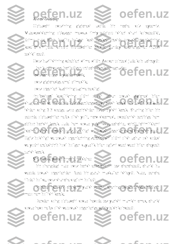 Xisrav Dehlaviy
O'qituvchi   ovozining   gigienasi   ustida   bir   necha   so'z   aytamiz.
Mutaxassislarning   o'tkazgan   maxsus   ilmiy-tadqiqot   ishlari   shuni   ko'rsatadiki,
doimo   nutq   bilan   bog'liq   bo'lgan   kasb   egalari   orasida   tovush   organlarining
kasallanishi   juda   ko'pdir.   O'qituvchilar   orasida   bunday   kasallanganlar   40,2%
tashkil etadi.
Ovoz buzilishining sabablari xilma-xildir. Asosan to'rttasi juda ko'p uchraydi:
-har kuni ovozga beriladigan ortiqcha harakat, nagruzka;
-ovozdan to'g'ri foydalanmaslik;
-ovoz gigienasiga amal qilmaslik;
-ovoz organlari kuchining tug'ma pastligi.
Professional   kasallikning   oldini   oldish   uchun   tovush   gigienasi   bilan
shug'ullanish   va  maktabda  ba'zi   shartlarga  rioya   qilish   kerak.  O'qituvchi  har   kuni
ishdan   so'ng   2-3   soatga   uzoq   gapirishdan   o'zini   tiyishi   kerak.   Shuning   bilan   bir
qatorda   o'qituvchilar   nafas   olish   yo'li,   nerv   sistemasi,   ovqatlanish   tartibiga   ham
e'tibor   berishi   kerak.   Juda   ham   sovuq   yoki   issiq,   achchiq,   spirtli   ichimliklarni
iste'mol   qilish:   chekish   og'iz   bo'shlig'i   va   tovush   organlariga   salbiy   ta'sir   etadi.
Og'iz bo'shlig'i  va tovush organlarining zararlanishi  oldini olish uchun osh sodasi
va yodni aralashtirib hosil bo'lgan suyuqlik bilan og'izni vaqti-vaqti bilan chayqab
turish kerak.
Shu borada yana bir necha maslahat:
-   bir   ohangdagi   nutq   ovoz   berish   apparatlarini   tez   charchatadi,   chunki   bu
vaqtda   tovush   organlaridan   faqat   bir   guruh   muskullar   ishlaydi.   Nutq,   qancha
ifodali bo'lsa, ovoz shuncha sog'lom bo'ladi:
-   bo'rning   har   kuni   changini   yutish   zararli,   shuning   uchun   doska   artadigan
mato nam bo'lishi kerak;
-   Darsdan   so'ng   o'qituvchi   sovuq   havoda   tez   yurishi   mumkin   emas,   chunki
sovuq havo nafas olish va tovush organlariga salbiy ta'sir ko'rsatadi. 