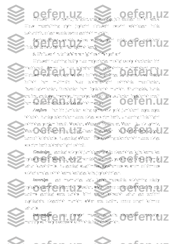 O'qituvchi ovozi ravon, jirangdor, aniq va o'ziga jalb etadigan bo'lishi kerak.
O'quv   materialining   qiyin   joylarini   o'qituvchi   ovozini   sekinlatgan   holda
tushuntirib, qolgan vaqtda tezroq gapirishi mumkin.
Ayniqsa   mavzu   asosida   xulosa   vaqtida,   ya'ni   qoida,   qonun,   aqidalarni
ifodalashda ovoz tezligini kamaytirish kerak.
5. O'qituvchi nutqi ta'sirchanligini oshirish yo'llari
O'qituvchi  nutqining badiiy nutq me'yorlariga mosligi  asosiy shartlardan biri
hisoblanadi.   Ammo   bu   nutq   ta'sirchanligini   oshirishning   muhim   sharti   emas.
O'qituvchi   nutqining   to'g'ri   va   aniq   bo'lishi   bilan   birga   uning   obrazli   va   ifodali
bo'lishi   ham   muhimdir.   Nutq   ta'sirchanligini   oshirishda   maqollardan,
frazeologizmlardan,   iboralardan   ham   foydalanish   mumkin.   Shuningdek,   bunda
anafora, gradasiya, inversiya, intonasiya kabi stilistik usullardan foydalanish orqali
ham ma'lum bir samaradorlikka erishish mumkin.
Anafora   -   har   bir   jumladan   so'ng   ayrim   so'z   yoki   jumlalarni   qayta-qayta
ishlatish. Bunday takrorlalar nutqqa o'ziga xos ritm berib, u nutqning ifodaliligini
oshirishga   yordam   beradi.   Masalan,   «Vatan   –   bu   Ona   er,   Vatan   –   bu   o'z   uyimiz,
Vatan – bu o'riklar oppoq bo'lib gullagan bog', Vatan – bu bolaligimda yugurgan
tuproqli ko'chalar!». Bu gapdagi «Vatan - bu» so'zining takrorlanishi nutqqa o'ziga
xos ritm berib ta'sirchanligini oshirdi.
Gradasiya  – gapdagi so'z yoki jumlalarning sifat o'zgarishiga ko'ra ketma-ket
joylashtirishdir.   Masalan,   «Men   Insondek   tug'ilmoq,   yashamoq,   nom   qoldirmoq
uchun   kurashdim!».   Bu   gapdagi   «tug'ilmoq»,   «yashamoq»   va   «nom   qoldirmoq»
so'zlari amalga oshish ketma-ketligiga ko'ra joylashtirilgan.
Inversiya   -   gap   mazmuniga   urg'u   berish   maqsadida   so'zlarning   odatiy
joylashish   tartibini   o'zgartirish.   Masalan,   «Men   oppoq   tongni   ko'rish   uchun   erta
turdim»   gapidagi   «erta   turish»   fe'lini   ajratib   ko'rsatish   uchun   gap   tartibini
quyidagicha   o'zgartirish   mumkin:   «Men   erta   turdim,   oppoq   tongni   ko'rmoq
uchun!».
Intonatsiya   –   nutq   ohangini   mazmuniga   ko'ra   o'zgartirish.   Intonasiya
mantiqiy va hissiy-ekspressiv ko'rinishda bo'lishi mumkin. 